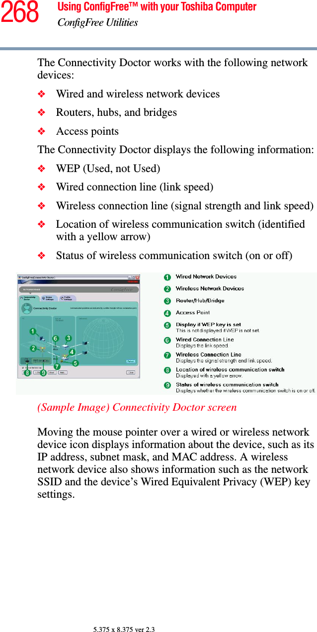 268 Using ConfigFree™ with your Toshiba ComputerConfigFree Utilities5.375 x 8.375 ver 2.3The Connectivity Doctor works with the following network devices:❖Wired and wireless network devices❖Routers, hubs, and bridges❖Access pointsThe Connectivity Doctor displays the following information:❖WEP (Used, not Used)❖Wired connection line (link speed)❖Wireless connection line (signal strength and link speed)❖Location of wireless communication switch (identified with a yellow arrow)❖Status of wireless communication switch (on or off)(Sample Image) Connectivity Doctor screenMoving the mouse pointer over a wired or wireless network device icon displays information about the device, such as its IP address, subnet mask, and MAC address. A wireless network device also shows information such as the network SSID and the device’s Wired Equivalent Privacy (WEP) key settings. 