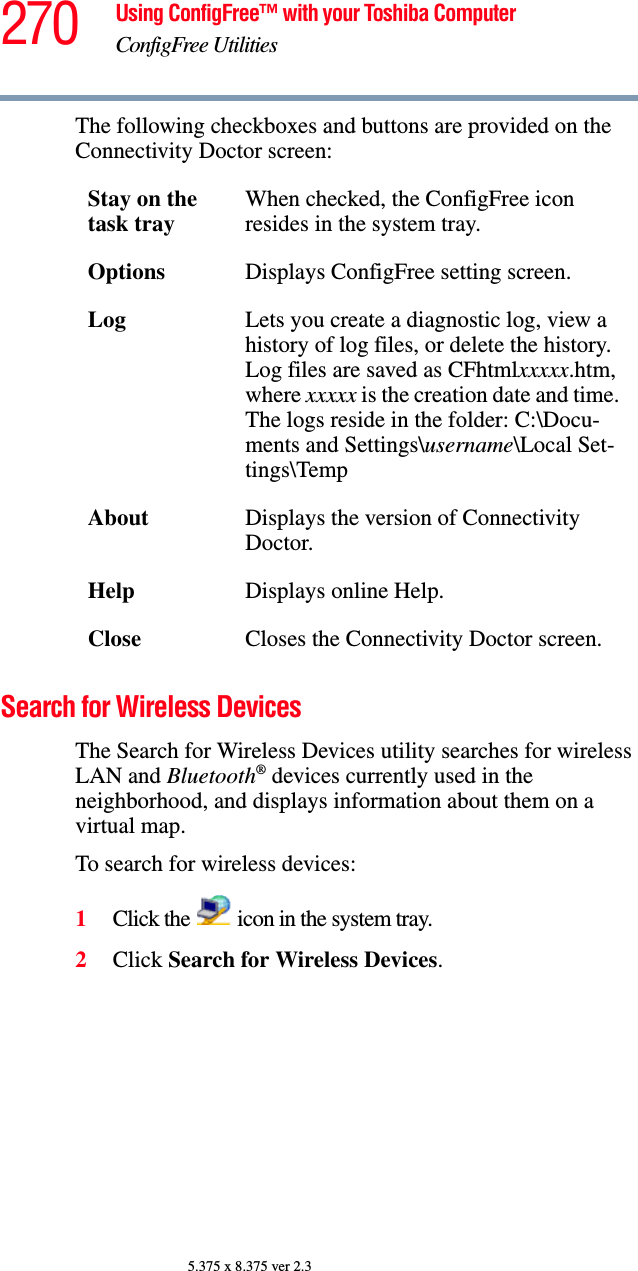 270 Using ConfigFree™ with your Toshiba ComputerConfigFree Utilities5.375 x 8.375 ver 2.3The following checkboxes and buttons are provided on the Connectivity Doctor screen:Search for Wireless DevicesThe Search for Wireless Devices utility searches for wireless LAN and Bluetooth® devices currently used in the neighborhood, and displays information about them on a virtual map.To search for wireless devices:1Click the   icon in the system tray.2Click Search for Wireless Devices.Stay on the task trayWhen checked, the ConfigFree icon resides in the system tray.Options Displays ConfigFree setting screen.Log Lets you create a diagnostic log, view a history of log files, or delete the history. Log files are saved as CFhtmlxxxxx.htm, where xxxxx is the creation date and time. The logs reside in the folder: C:\Docu-ments and Settings\username\Local Set-tings\TempAbout Displays the version of Connectivity Doctor.Help Displays online Help.Close Closes the Connectivity Doctor screen.