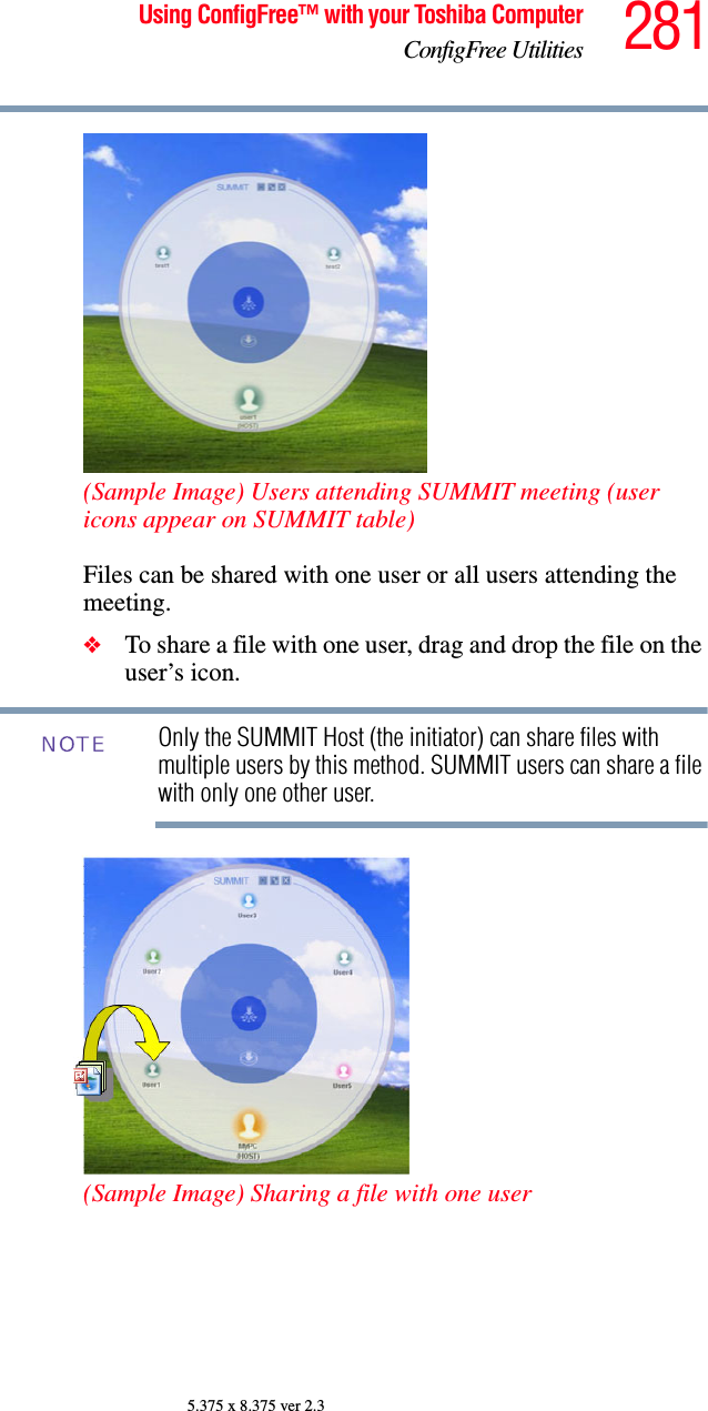 281Using ConfigFree™ with your Toshiba ComputerConfigFree Utilities5.375 x 8.375 ver 2.3(Sample Image) Users attending SUMMIT meeting (user icons appear on SUMMIT table)Files can be shared with one user or all users attending the meeting. ❖To share a file with one user, drag and drop the file on the user’s icon. Only the SUMMIT Host (the initiator) can share files with multiple users by this method. SUMMIT users can share a file with only one other user.(Sample Image) Sharing a file with one userNOTE