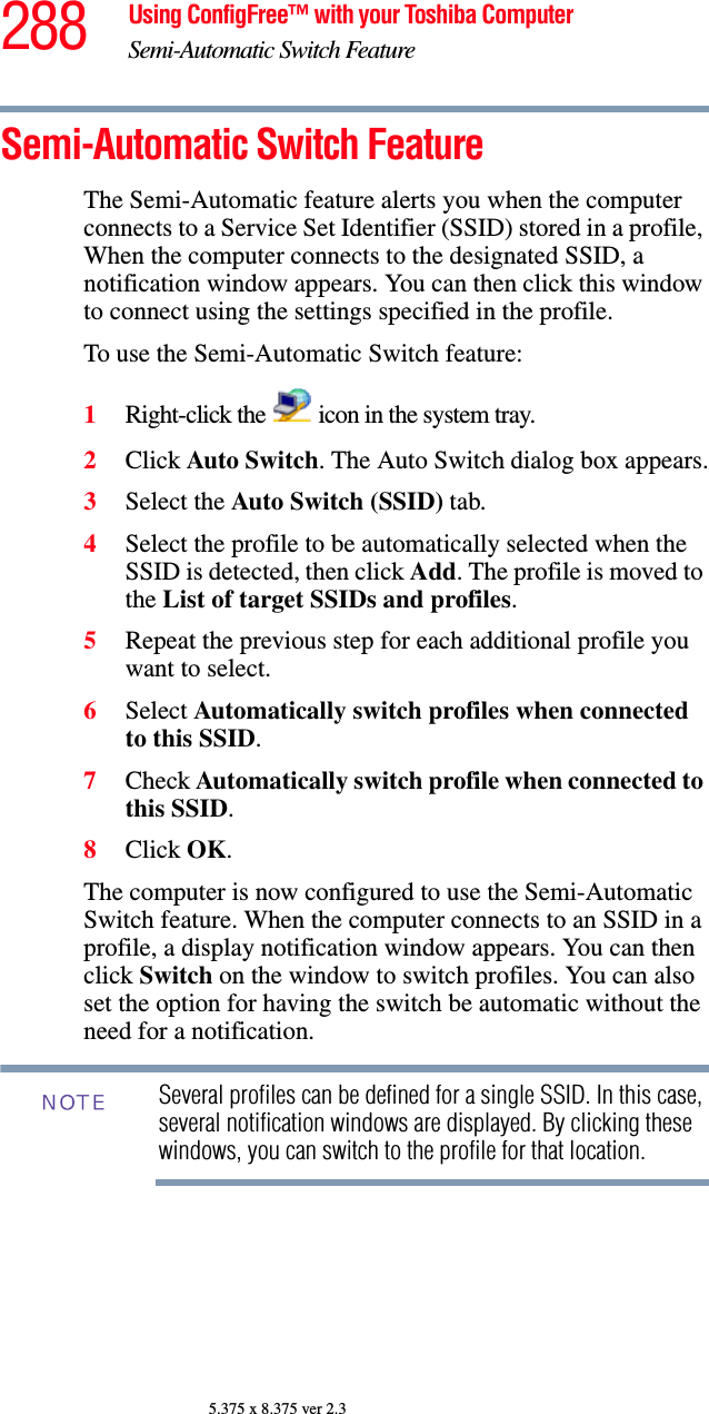 288 Using ConfigFree™ with your Toshiba ComputerSemi-Automatic Switch Feature5.375 x 8.375 ver 2.3Semi-Automatic Switch FeatureThe Semi-Automatic feature alerts you when the computer connects to a Service Set Identifier (SSID) stored in a profile, When the computer connects to the designated SSID, a notification window appears. You can then click this window to connect using the settings specified in the profile. To use the Semi-Automatic Switch feature:1Right-click the   icon in the system tray.2Click Auto Switch. The Auto Switch dialog box appears.3Select the Auto Switch (SSID) tab.4Select the profile to be automatically selected when the SSID is detected, then click Add. The profile is moved to the List of target SSIDs and profiles.5Repeat the previous step for each additional profile you want to select.6Select Automatically switch profiles when connected to this SSID.7Check Automatically switch profile when connected to this SSID.8Click OK.The computer is now configured to use the Semi-Automatic Switch feature. When the computer connects to an SSID in a profile, a display notification window appears. You can then click Switch on the window to switch profiles. You can also set the option for having the switch be automatic without the need for a notification.Several profiles can be defined for a single SSID. In this case, several notification windows are displayed. By clicking these windows, you can switch to the profile for that location.NOTE