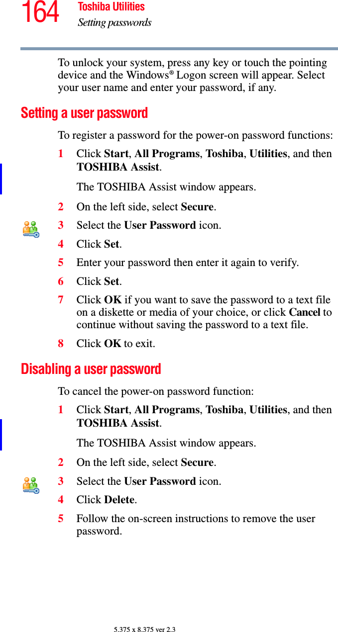164 Toshiba UtilitiesSetting passwords5.375 x 8.375 ver 2.3To unlock your system, press any key or touch the pointing device and the Windows® Logon screen will appear. Select your user name and enter your password, if any.Setting a user passwordTo register a password for the power-on password functions:1Click Start, All Programs, Toshiba, Utilities, and then TOSHIBA Assist.The TOSHIBA Assist window appears.2On the left side, select Secure.3Select the User Password icon.4Click Set.5Enter your password then enter it again to verify.6Click Set.7Click OK if you want to save the password to a text file on a diskette or media of your choice, or click Cancel to continue without saving the password to a text file.8Click OK to exit.Disabling a user passwordTo cancel the power-on password function:1Click Start, All Programs, Toshiba, Utilities, and then TOSHIBA Assist.The TOSHIBA Assist window appears.2On the left side, select Secure.3Select the User Password icon.4Click Delete.5Follow the on-screen instructions to remove the user password.