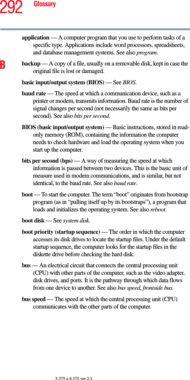 292 Glossary5.375 x 8.375 ver 2.3application — A computer program that you use to perform tasks of a specific type. Applications include word processors, spreadsheets, and database management systems. See also program.Bbackup — A copy of a file, usually on a removable disk, kept in case the original file is lost or damaged.basic input/output system (BIOS) — See BIOS.baud rate — The speed at which a communication device, such as a printer or modem, transmits information. Baud rate is the number of signal changes per second (not necessarily the same as bits per second). See also bits per second.BIOS (basic input/output system) — Basic instructions, stored in read-only memory (ROM), containing the information the computer needs to check hardware and load the operating system when you start up the computer.bits per second (bps) — A way of measuring the speed at which information is passed between two devices. This is the basic unit of measure used in modem communications, and is similar, but not identical, to the baud rate. See also baud rate.boot — To start the computer. The term “boot” originates from bootstrap program (as in “pulling itself up by its bootstraps”), a program that loads and initializes the operating system. See also reboot.boot disk — See system disk.boot priority (startup sequence) — The order in which the computer accesses its disk drives to locate the startup files. Under the default startup sequence, the computer looks for the startup files in the diskette drive before checking the hard disk.bus — An electrical circuit that connects the central processing unit (CPU) with other parts of the computer, such as the video adapter, disk drives, and ports. It is the pathway through which data flows from one device to another. See also bus speed, frontside bus.bus speed — The speed at which the central processing unit (CPU) communicates with the other parts of the computer.