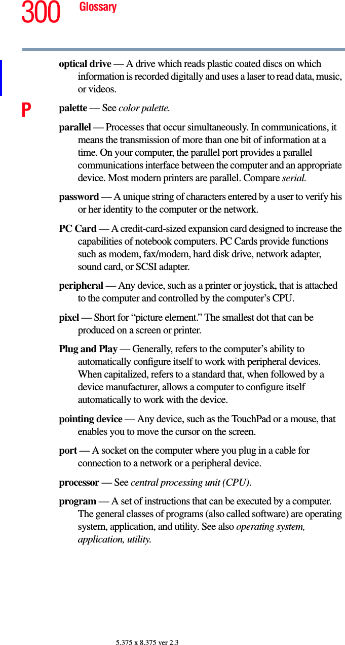 300 Glossary5.375 x 8.375 ver 2.3optical drive — A drive which reads plastic coated discs on which information is recorded digitally and uses a laser to read data, music, or videos.Ppalette — See color palette.parallel — Processes that occur simultaneously. In communications, it means the transmission of more than one bit of information at a time. On your computer, the parallel port provides a parallel communications interface between the computer and an appropriate device. Most modern printers are parallel. Compare serial.password — A unique string of characters entered by a user to verify his or her identity to the computer or the network.PC Card — A credit-card-sized expansion card designed to increase the capabilities of notebook computers. PC Cards provide functions such as modem, fax/modem, hard disk drive, network adapter, sound card, or SCSI adapter.peripheral — Any device, such as a printer or joystick, that is attached to the computer and controlled by the computer’s CPU.pixel — Short for “picture element.” The smallest dot that can be produced on a screen or printer.Plug and Play — Generally, refers to the computer’s ability to automatically configure itself to work with peripheral devices. When capitalized, refers to a standard that, when followed by a device manufacturer, allows a computer to configure itself automatically to work with the device.pointing device — Any device, such as the TouchPad or a mouse, that enables you to move the cursor on the screen.port — A socket on the computer where you plug in a cable for connection to a network or a peripheral device.processor — See central processing unit (CPU).program — A set of instructions that can be executed by a computer. The general classes of programs (also called software) are operating system, application, and utility. See also operating system, application, utility.