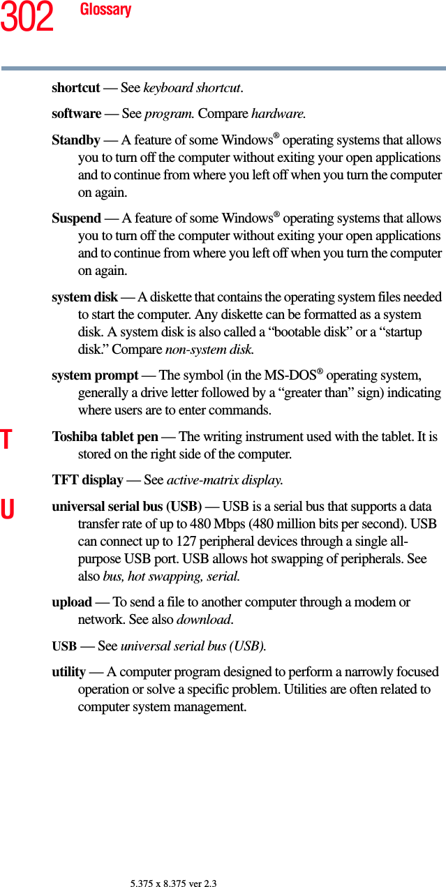 302 Glossary5.375 x 8.375 ver 2.3shortcut — See keyboard shortcut.software — See program. Compare hardware.Standby — A feature of some Windows® operating systems that allows you to turn off the computer without exiting your open applications and to continue from where you left off when you turn the computer on again.Suspend — A feature of some Windows® operating systems that allows you to turn off the computer without exiting your open applications and to continue from where you left off when you turn the computer on again.system disk — A diskette that contains the operating system files needed to start the computer. Any diskette can be formatted as a system disk. A system disk is also called a “bootable disk” or a “startup disk.” Compare non-system disk.system prompt — The symbol (in the MS-DOS® operating system, generally a drive letter followed by a “greater than” sign) indicating where users are to enter commands.TToshiba tablet pen — The writing instrument used with the tablet. It is stored on the right side of the computer.TFT display — See active-matrix display.Uuniversal serial bus (USB) — USB is a serial bus that supports a data transfer rate of up to 480 Mbps (480 million bits per second). USB can connect up to 127 peripheral devices through a single all-purpose USB port. USB allows hot swapping of peripherals. See also bus, hot swapping, serial.upload — To send a file to another computer through a modem or network. See also download.USB — See universal serial bus (USB).utility — A computer program designed to perform a narrowly focused operation or solve a specific problem. Utilities are often related to computer system management.