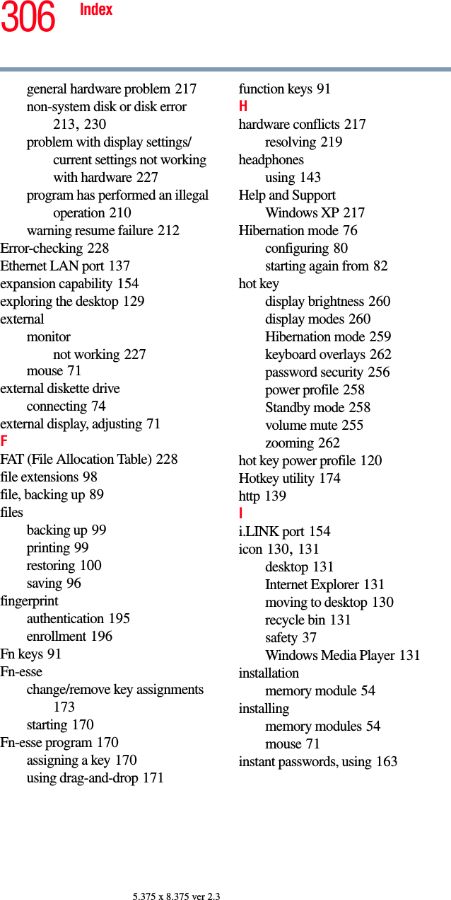 306 Index5.375 x 8.375 ver 2.3general hardware problem 217non-system disk or disk error 213, 230problem with display settings/current settings not working with hardware 227program has performed an illegal operation 210warning resume failure 212Error-checking 228Ethernet LAN port 137expansion capability 154exploring the desktop 129externalmonitornot working 227mouse 71external diskette driveconnecting 74external display, adjusting 71FFAT (File Allocation Table) 228file extensions 98file, backing up 89filesbacking up 99printing 99restoring 100saving 96fingerprintauthentication 195enrollment 196Fn keys 91Fn-essechange/remove key assignments 173starting 170Fn-esse program 170assigning a key 170using drag-and-drop 171function keys 91Hhardware conflicts 217resolving 219headphonesusing 143Help and SupportWindows XP 217Hibernation mode 76configuring 80starting again from 82hot keydisplay brightness 260display modes 260Hibernation mode 259keyboard overlays 262password security 256power profile 258Standby mode 258volume mute 255zooming 262hot key power profile 120Hotkey utility 174http 139Ii.LINK port 154icon 130, 131desktop 131Internet Explorer 131moving to desktop 130recycle bin 131safety 37Windows Media Player 131installationmemory module 54installingmemory modules 54mouse 71instant passwords, using 163