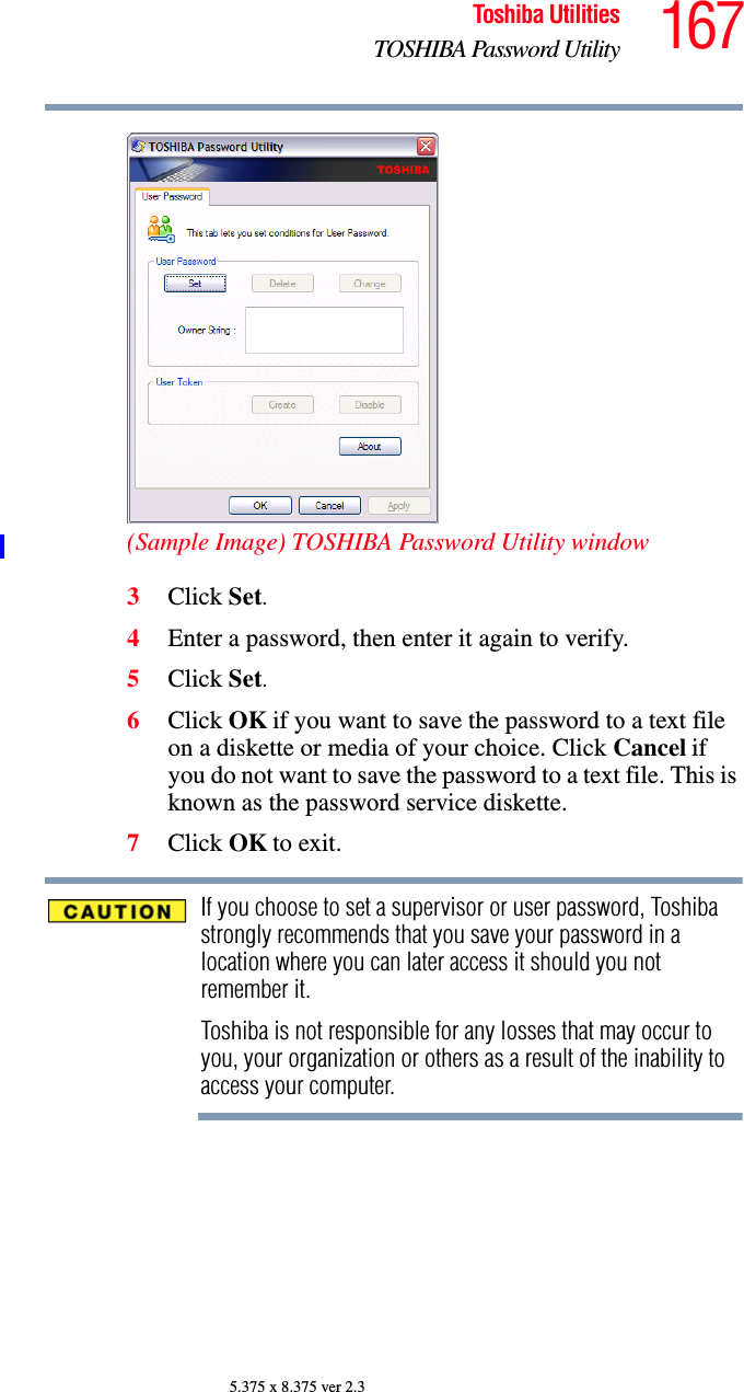 167Toshiba UtilitiesTOSHIBA Password Utility5.375 x 8.375 ver 2.3(Sample Image) TOSHIBA Password Utility window3Click Set.4Enter a password, then enter it again to verify.5Click Set.6Click OK if you want to save the password to a text file on a diskette or media of your choice. Click Cancel if you do not want to save the password to a text file. This is known as the password service diskette.7Click OK to exit.If you choose to set a supervisor or user password, Toshiba strongly recommends that you save your password in a location where you can later access it should you not remember it.Toshiba is not responsible for any losses that may occur to you, your organization or others as a result of the inability to access your computer.