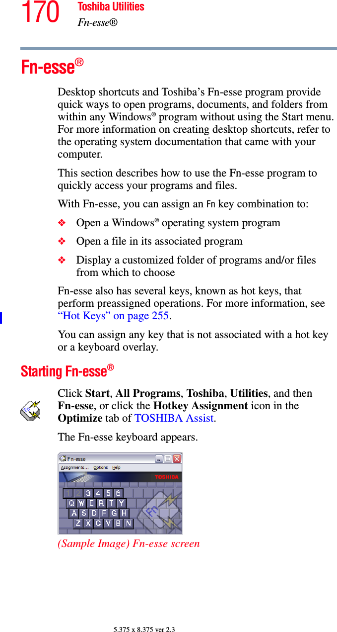 170 Toshiba UtilitiesFn-esse®5.375 x 8.375 ver 2.3Fn-esse® Desktop shortcuts and Toshiba’s Fn-esse program provide quick ways to open programs, documents, and folders from within any Windows® program without using the Start menu. For more information on creating desktop shortcuts, refer to the operating system documentation that came with your computer.This section describes how to use the Fn-esse program to quickly access your programs and files.With Fn-esse, you can assign an Fn key combination to:❖Open a Windows® operating system program❖Open a file in its associated program❖Display a customized folder of programs and/or files from which to chooseFn-esse also has several keys, known as hot keys, that perform preassigned operations. For more information, see “Hot Keys” on page 255. You can assign any key that is not associated with a hot key or a keyboard overlay.Starting Fn-esse® Click Start, All Programs, Tos hi ba, Utilities, and then Fn-esse, or click the Hotkey Assignment icon in the Optimize tab of TOSHIBA Assist.The Fn-esse keyboard appears.(Sample Image) Fn-esse screen