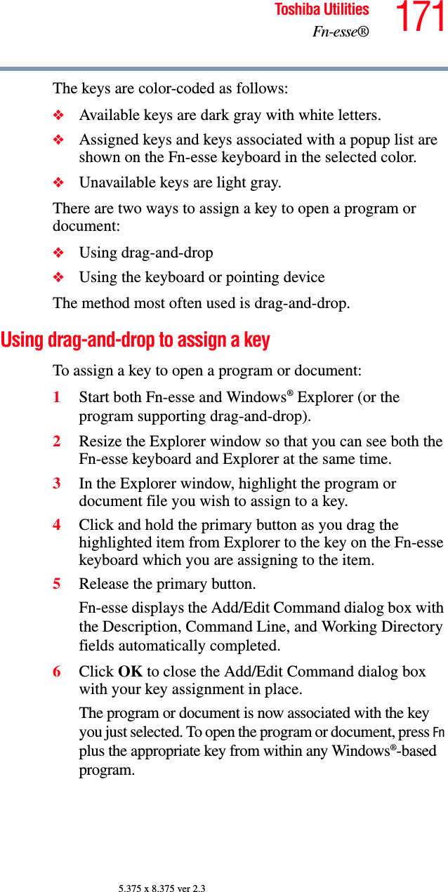 171Toshiba UtilitiesFn-esse®5.375 x 8.375 ver 2.3The keys are color-coded as follows:❖Available keys are dark gray with white letters. ❖Assigned keys and keys associated with a popup list are shown on the Fn-esse keyboard in the selected color. ❖Unavailable keys are light gray. There are two ways to assign a key to open a program or document:❖Using drag-and-drop ❖Using the keyboard or pointing device The method most often used is drag-and-drop. Using drag-and-drop to assign a keyTo assign a key to open a program or document:1Start both Fn-esse and Windows® Explorer (or the program supporting drag-and-drop).2Resize the Explorer window so that you can see both the Fn-esse keyboard and Explorer at the same time.3In the Explorer window, highlight the program or document file you wish to assign to a key.4Click and hold the primary button as you drag the highlighted item from Explorer to the key on the Fn-esse keyboard which you are assigning to the item.5Release the primary button.Fn-esse displays the Add/Edit Command dialog box with the Description, Command Line, and Working Directory fields automatically completed. 6Click OK to close the Add/Edit Command dialog box with your key assignment in place.The program or document is now associated with the key you just selected. To open the program or document, press Fn plus the appropriate key from within any Windows®-based program.