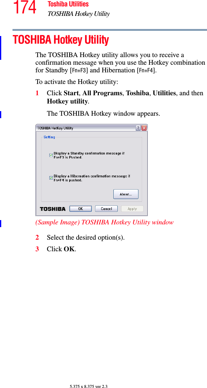 174 Toshiba UtilitiesTOSHIBA Hotkey Utility5.375 x 8.375 ver 2.3TOSHIBA Hotkey UtilityThe TOSHIBA Hotkey utility allows you to receive a confirmation message when you use the Hotkey combination for Standby [Fn+F3] and Hibernation [Fn+F4].To activate the Hotkey utility:1Click Start, All Programs, Toshiba, Utilities, and then Hotkey utility.The TOSHIBA Hotkey window appears.(Sample Image) TOSHIBA Hotkey Utility window2Select the desired option(s).3Click OK.