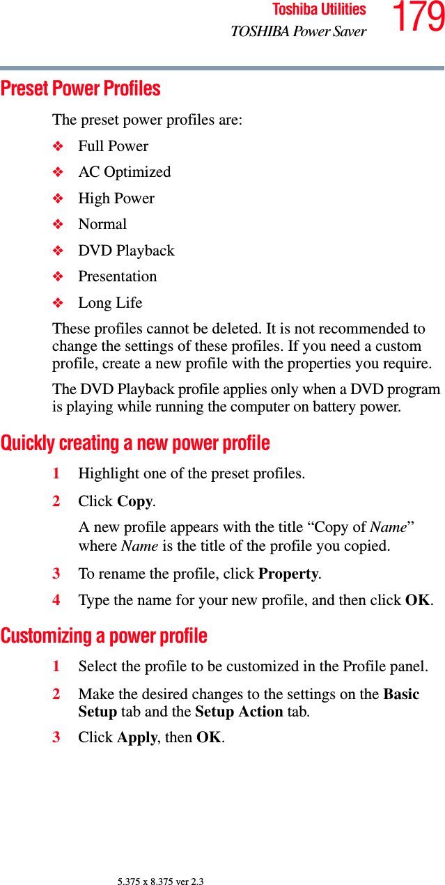 179Toshiba UtilitiesTOSHIBA Power Saver5.375 x 8.375 ver 2.3Preset Power ProfilesThe preset power profiles are:❖Full Power❖AC Optimized❖High Power❖Normal❖DVD Playback❖Presentation❖Long LifeThese profiles cannot be deleted. It is not recommended to change the settings of these profiles. If you need a custom profile, create a new profile with the properties you require.The DVD Playback profile applies only when a DVD program is playing while running the computer on battery power.Quickly creating a new power profile1Highlight one of the preset profiles.2Click Copy.A new profile appears with the title “Copy of Name” where Name is the title of the profile you copied.3To rename the profile, click Property.4Type the name for your new profile, and then click OK.Customizing a power profile1Select the profile to be customized in the Profile panel.2Make the desired changes to the settings on the Basic Setup tab and the Setup Action tab.3Click Apply, then OK.