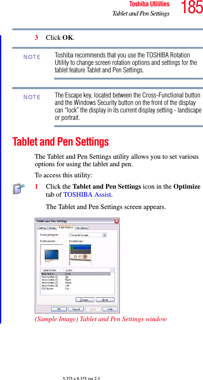 185Toshiba UtilitiesTablet and Pen Settings5.375 x 8.375 ver 2.33Click OK.Toshiba recommends that you use the TOSHIBA Rotation Utility to change screen rotation options and settings for the tablet feature Tablet and Pen Settings.The Escape key, located between the Cross-Functional button and the Windows Security button on the front of the display can “lock” the display in its current display setting - landscape or portrait. Tablet and Pen SettingsThe Tablet and Pen Settings utility allows you to set various options for using the tablet and pen. To access this utility:1Click the Tablet and Pen Settings icon in the Optimize tab of TOSHIBA Assist.The Tablet and Pen Settings screen appears.(Sample Image) Tablet and Pen Settings windowNOTENOTE