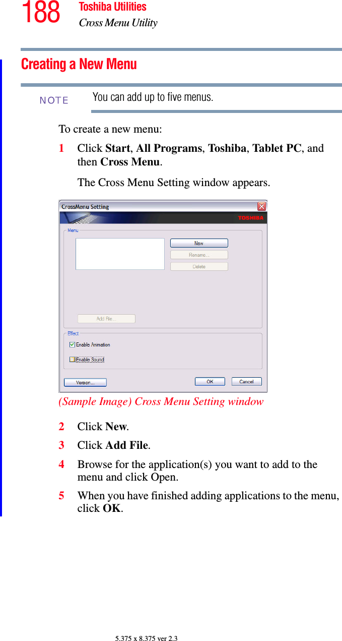 188 Toshiba UtilitiesCross Menu Utility5.375 x 8.375 ver 2.3Creating a New MenuYou can add up to five menus.To create a new menu:1Click Start, All Programs, Toshiba, Tablet PC, and then Cross Menu.The Cross Menu Setting window appears.(Sample Image) Cross Menu Setting window2Click New.3Click Add File.4Browse for the application(s) you want to add to the menu and click Open.5When you have finished adding applications to the menu, click OK.NOTE