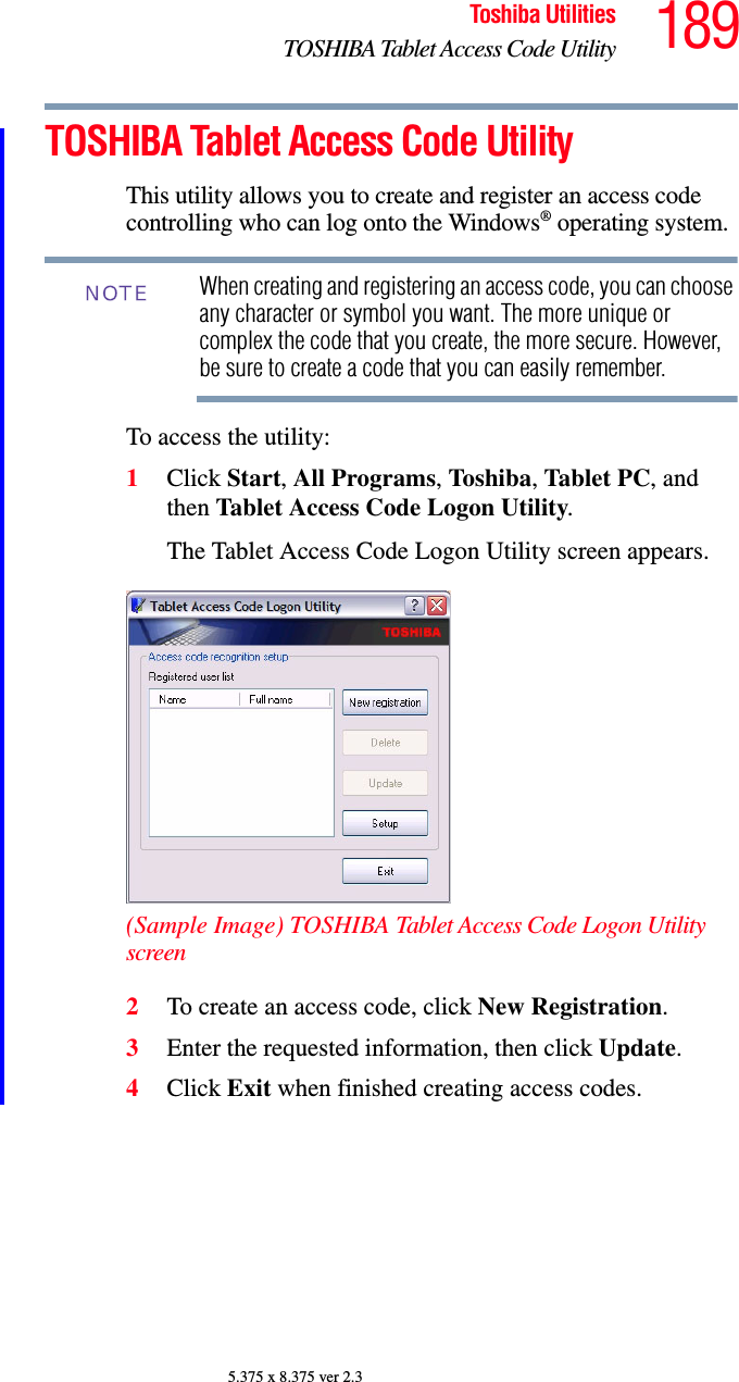 189Toshiba UtilitiesTOSHIBA Tablet Access Code Utility5.375 x 8.375 ver 2.3TOSHIBA Tablet Access Code UtilityThis utility allows you to create and register an access code controlling who can log onto the Windows® operating system.When creating and registering an access code, you can choose any character or symbol you want. The more unique or complex the code that you create, the more secure. However, be sure to create a code that you can easily remember.To access the utility:1Click Start, All Programs, Toshiba, Tablet PC, and then Tablet Access Code Logon Utility.The Tablet Access Code Logon Utility screen appears.(Sample Image) TOSHIBA Tablet Access Code Logon Utility screen2To create an access code, click New Registration.3Enter the requested information, then click Update.4Click Exit when finished creating access codes.NOTE