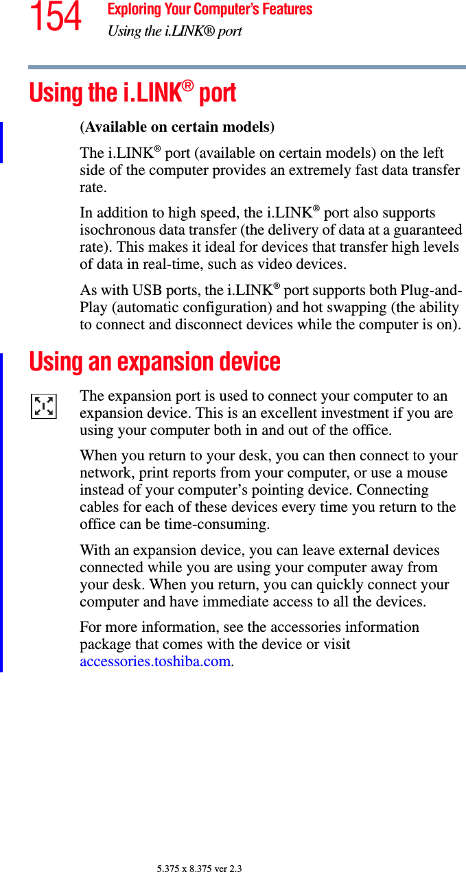 154 Exploring Your Computer’s FeaturesUsing the i.LINK® port5.375 x 8.375 ver 2.3Using the i.LINK® port(Available on certain models)The i.LINK® port (available on certain models) on the left side of the computer provides an extremely fast data transfer rate.In addition to high speed, the i.LINK® port also supports isochronous data transfer (the delivery of data at a guaranteed rate). This makes it ideal for devices that transfer high levels of data in real-time, such as video devices.As with USB ports, the i.LINK® port supports both Plug-and- Play (automatic configuration) and hot swapping (the ability to connect and disconnect devices while the computer is on).Using an expansion deviceThe expansion port is used to connect your computer to an expansion device. This is an excellent investment if you are using your computer both in and out of the office.When you return to your desk, you can then connect to your network, print reports from your computer, or use a mouse instead of your computer’s pointing device. Connecting cables for each of these devices every time you return to the office can be time-consuming.With an expansion device, you can leave external devices connected while you are using your computer away from your desk. When you return, you can quickly connect your computer and have immediate access to all the devices.For more information, see the accessories information package that comes with the device or visit accessories.toshiba.com.