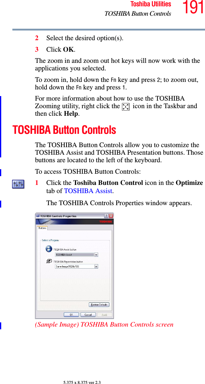 191Toshiba UtilitiesTOSHIBA Button Controls5.375 x 8.375 ver 2.32Select the desired option(s).3Click OK.The zoom in and zoom out hot keys will now work with the applications you selected.To zoom in, hold down the Fn key and press 2; to zoom out, hold down the Fn key and press 1.For more information about how to use the TOSHIBA Zooming utility, right click the   icon in the Taskbar and then click Help.TOSHIBA Button ControlsThe TOSHIBA Button Controls allow you to customize the TOSHIBA Assist and TOSHIBA Presentation buttons. Those buttons are located to the left of the keyboard.To access TOSHIBA Button Controls:1Click the Toshiba Button Control icon in the Optimize tab of TOSHIBA Assist.The TOSHIBA Controls Properties window appears.(Sample Image) TOSHIBA Button Controls screen