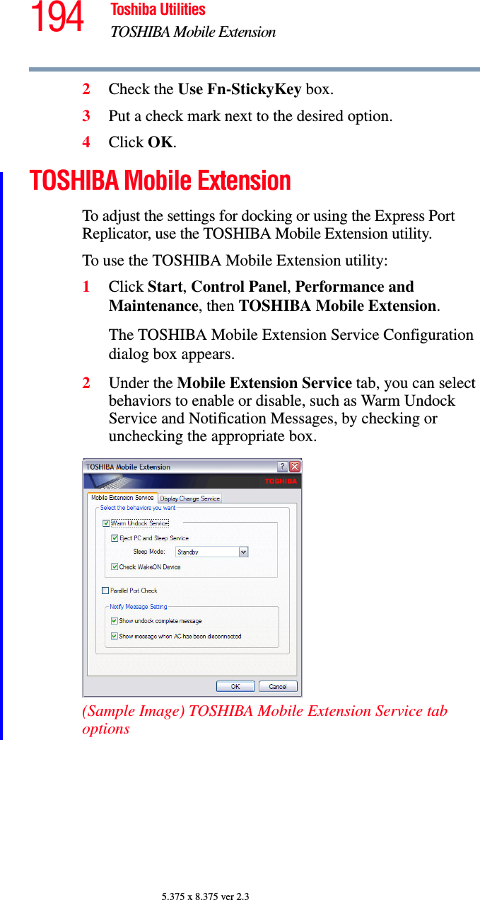 194 Toshiba UtilitiesTOSHIBA Mobile Extension5.375 x 8.375 ver 2.32Check the Use Fn-StickyKey box.3Put a check mark next to the desired option.4Click OK.TOSHIBA Mobile ExtensionTo adjust the settings for docking or using the Express Port Replicator, use the TOSHIBA Mobile Extension utility.To use the TOSHIBA Mobile Extension utility:1Click Start, Control Panel, Performance and Maintenance, then TOSHIBA Mobile Extension.The TOSHIBA Mobile Extension Service Configuration dialog box appears.2Under the Mobile Extension Service tab, you can select behaviors to enable or disable, such as Warm Undock Service and Notification Messages, by checking or unchecking the appropriate box.(Sample Image) TOSHIBA Mobile Extension Service tab options