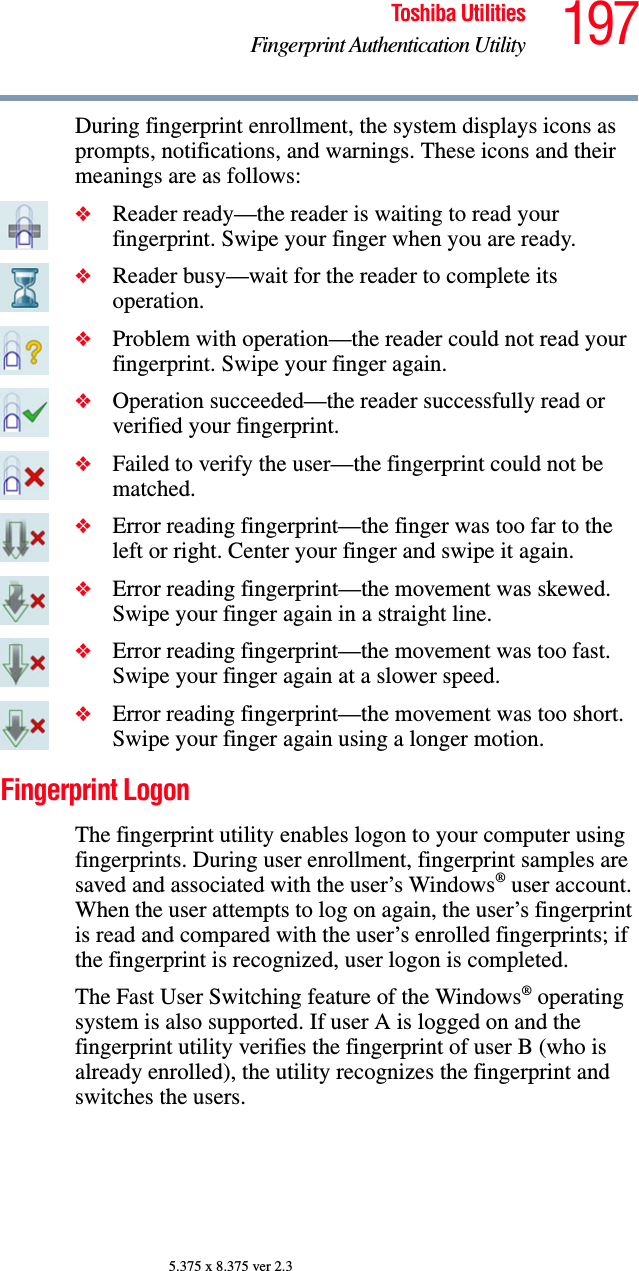 197Toshiba UtilitiesFingerprint Authentication Utility5.375 x 8.375 ver 2.3During fingerprint enrollment, the system displays icons as prompts, notifications, and warnings. These icons and their meanings are as follows:❖Reader ready—the reader is waiting to read your fingerprint. Swipe your finger when you are ready.❖Reader busy—wait for the reader to complete its operation.❖Problem with operation—the reader could not read your fingerprint. Swipe your finger again.❖Operation succeeded—the reader successfully read or verified your fingerprint.❖Failed to verify the user—the fingerprint could not be matched.❖Error reading fingerprint—the finger was too far to the left or right. Center your finger and swipe it again.❖Error reading fingerprint—the movement was skewed. Swipe your finger again in a straight line.❖Error reading fingerprint—the movement was too fast. Swipe your finger again at a slower speed.❖Error reading fingerprint—the movement was too short. Swipe your finger again using a longer motion.Fingerprint LogonThe fingerprint utility enables logon to your computer using fingerprints. During user enrollment, fingerprint samples are saved and associated with the user’s Windows® user account. When the user attempts to log on again, the user’s fingerprint is read and compared with the user’s enrolled fingerprints; if the fingerprint is recognized, user logon is completed.The Fast User Switching feature of the Windows® operating system is also supported. If user A is logged on and the fingerprint utility verifies the fingerprint of user B (who is already enrolled), the utility recognizes the fingerprint and switches the users.