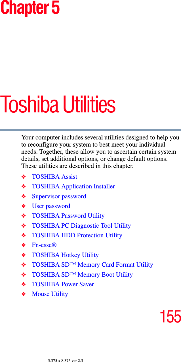 1555.375 x 8.375 ver 2.3Chapter 5Toshiba Utilities Your computer includes several utilities designed to help you to reconfigure your system to best meet your individual needs. Together, these allow you to ascertain certain system details, set additional options, or change default options. These utilities are described in this chapter.❖TOSHIBA Assist❖TOSHIBA Application Installer❖Supervisor password❖User password❖TOSHIBA Password Utility❖TOSHIBA PC Diagnostic Tool Utility❖TOSHIBA HDD Protection Utility❖Fn-esse®❖TOSHIBA Hotkey Utility❖TOSHIBA SD™ Memory Card Format Utility❖TOSHIBA SD™ Memory Boot Utility❖TOSHIBA Power Saver❖Mouse Utility