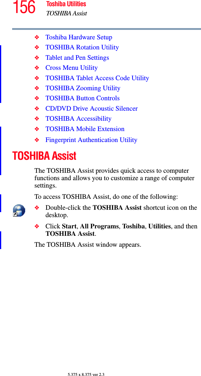 156 Toshiba UtilitiesTOSHIBA Assist5.375 x 8.375 ver 2.3❖Toshiba Hardware Setup❖TOSHIBA Rotation Utility❖Tablet and Pen Settings❖Cross Menu Utility❖TOSHIBA Tablet Access Code Utility❖TOSHIBA Zooming Utility❖TOSHIBA Button Controls❖CD/DVD Drive Acoustic Silencer❖TOSHIBA Accessibility❖TOSHIBA Mobile Extension❖Fingerprint Authentication UtilityTOSHIBA AssistThe TOSHIBA Assist provides quick access to computer functions and allows you to customize a range of computer settings.To access TOSHIBA Assist, do one of the following:❖Double-click the TOSHIBA Assist shortcut icon on the desktop.❖Click Start, All Programs, Toshiba, Utilities, and then TOSHIBA Assist.The TOSHIBA Assist window appears.