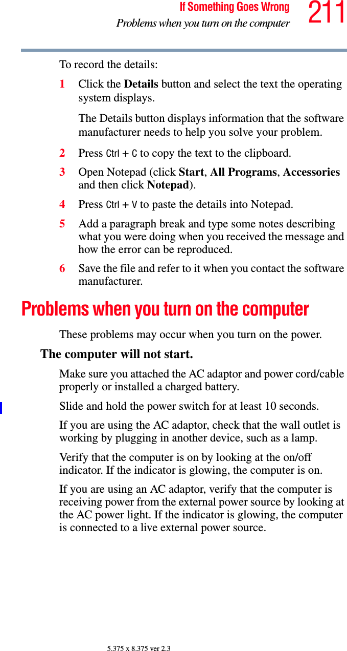 211If Something Goes WrongProblems when you turn on the computer5.375 x 8.375 ver 2.3To record the details:1Click the Details button and select the text the operating system displays.The Details button displays information that the software manufacturer needs to help you solve your problem.2Press Ctrl + C to copy the text to the clipboard.3Open Notepad (click Start, All Programs, Accessories and then click Notepad).4Press Ctrl + V to paste the details into Notepad.5Add a paragraph break and type some notes describing what you were doing when you received the message and how the error can be reproduced.6Save the file and refer to it when you contact the software manufacturer.Problems when you turn on the computer These problems may occur when you turn on the power.The computer will not start.Make sure you attached the AC adaptor and power cord/cable properly or installed a charged battery.Slide and hold the power switch for at least 10 seconds.If you are using the AC adaptor, check that the wall outlet is working by plugging in another device, such as a lamp.Verify that the computer is on by looking at the on/off indicator. If the indicator is glowing, the computer is on.If you are using an AC adaptor, verify that the computer is receiving power from the external power source by looking at the AC power light. If the indicator is glowing, the computer is connected to a live external power source.