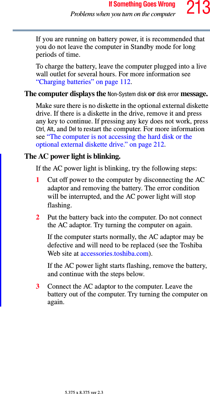 213If Something Goes WrongProblems when you turn on the computer5.375 x 8.375 ver 2.3If you are running on battery power, it is recommended that you do not leave the computer in Standby mode for long periods of time.To charge the battery, leave the computer plugged into a live wall outlet for several hours. For more information see “Charging batteries” on page 112. The computer displays the Non-System disk or disk error message. Make sure there is no diskette in the optional external diskette drive. If there is a diskette in the drive, remove it and press any key to continue. If pressing any key does not work, press Ctrl, Alt, and Del to restart the computer. For more information see “The computer is not accessing the hard disk or the optional external diskette drive.” on page 212.The AC power light is blinking. If the AC power light is blinking, try the following steps:1Cut off power to the computer by disconnecting the AC adaptor and removing the battery. The error condition will be interrupted, and the AC power light will stop flashing.2Put the battery back into the computer. Do not connect the AC adaptor. Try turning the computer on again. If the computer starts normally, the AC adaptor may be defective and will need to be replaced (see the Toshiba Web site at accessories.toshiba.com). If the AC power light starts flashing, remove the battery, and continue with the steps below.3Connect the AC adaptor to the computer. Leave the battery out of the computer. Try turning the computer on again. 