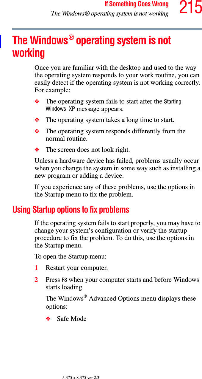 215If Something Goes WrongThe Windows® operating system is not working5.375 x 8.375 ver 2.3The Windows® operating system is not workingOnce you are familiar with the desktop and used to the way the operating system responds to your work routine, you can easily detect if the operating system is not working correctly. For example:❖The operating system fails to start after the Starting Windows  XP message appears.❖The operating system takes a long time to start.❖The operating system responds differently from the normal routine.❖The screen does not look right.Unless a hardware device has failed, problems usually occur when you change the system in some way such as installing a new program or adding a device.If you experience any of these problems, use the options in the Startup menu to fix the problem.Using Startup options to fix problemsIf the operating system fails to start properly, you may have to change your system’s configuration or verify the startup procedure to fix the problem. To do this, use the options in the Startup menu.To open the Startup menu:1Restart your computer.2Press F8 when your computer starts and before Windows starts loading.The Windows® Advanced Options menu displays these options:❖Safe Mode