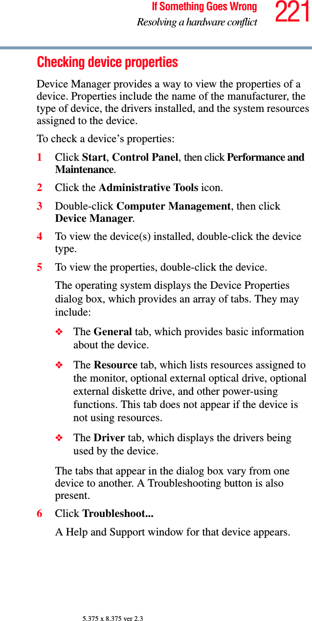 221If Something Goes WrongResolving a hardware conflict5.375 x 8.375 ver 2.3Checking device propertiesDevice Manager provides a way to view the properties of a device. Properties include the name of the manufacturer, the type of device, the drivers installed, and the system resources assigned to the device. To check a device’s properties:1Click Start, Control Panel, then click Performance and Maintenance.2Click the Administrative Tools icon.3Double-click Computer Management, then click Device Manager.4To view the device(s) installed, double-click the device type.5To view the properties, double-click the device.The operating system displays the Device Properties dialog box, which provides an array of tabs. They may include:❖The General tab, which provides basic information about the device.❖The Resource tab, which lists resources assigned to the monitor, optional external optical drive, optional external diskette drive, and other power-using functions. This tab does not appear if the device is not using resources.❖The Driver tab, which displays the drivers being used by the device.The tabs that appear in the dialog box vary from one device to another. A Troubleshooting button is also present.6Click Troubleshoot...A Help and Support window for that device appears.