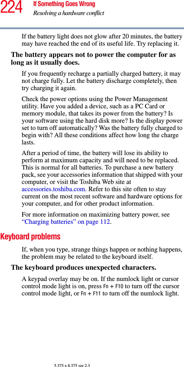 224 If Something Goes WrongResolving a hardware conflict5.375 x 8.375 ver 2.3If the battery light does not glow after 20 minutes, the battery may have reached the end of its useful life. Try replacing it.The battery appears not to power the computer for as long as it usually does.If you frequently recharge a partially charged battery, it may not charge fully. Let the battery discharge completely, then try charging it again.Check the power options using the Power Management utility. Have you added a device, such as a PC Card or memory module, that takes its power from the battery? Is your software using the hard disk more? Is the display power set to turn off automatically? Was the battery fully charged to begin with? All these conditions affect how long the charge lasts.After a period of time, the battery will lose its ability to perform at maximum capacity and will need to be replaced. This is normal for all batteries. To purchase a new battery pack, see your accessories information that shipped with your computer, or visit the Toshiba Web site at accessories.toshiba.com. Refer to this site often to stay current on the most recent software and hardware options for your computer, and for other product information.For more information on maximizing battery power, see “Charging batteries” on page 112.Keyboard problemsIf, when you type, strange things happen or nothing happens, the problem may be related to the keyboard itself.The keyboard produces unexpected characters.A keypad overlay may be on. If the numlock light or cursor control mode light is on, press Fn + F10 to turn off the cursor control mode light, or Fn + F11 to turn off the numlock light. 