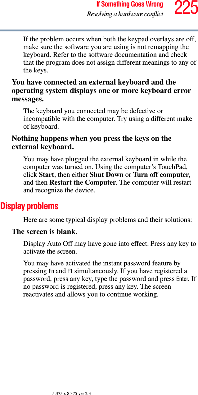 225If Something Goes WrongResolving a hardware conflict5.375 x 8.375 ver 2.3If the problem occurs when both the keypad overlays are off, make sure the software you are using is not remapping the keyboard. Refer to the software documentation and check that the program does not assign different meanings to any of the keys.You have connected an external keyboard and the operating system displays one or more keyboard error messages.The keyboard you connected may be defective or incompatible with the computer. Try using a different make of keyboard.Nothing happens when you press the keys on the external keyboard.You may have plugged the external keyboard in while the computer was turned on. Using the computer’s TouchPad, click Start, then either Shut Down or Turn off computer, and then Restart the Computer. The computer will restart and recognize the device.Display problems Here are some typical display problems and their solutions:The screen is blank.Display Auto Off may have gone into effect. Press any key to activate the screen.You may have activated the instant password feature by pressing Fn and F1 simultaneously. If you have registered a password, press any key, type the password and press Enter. If no password is registered, press any key. The screen reactivates and allows you to continue working.