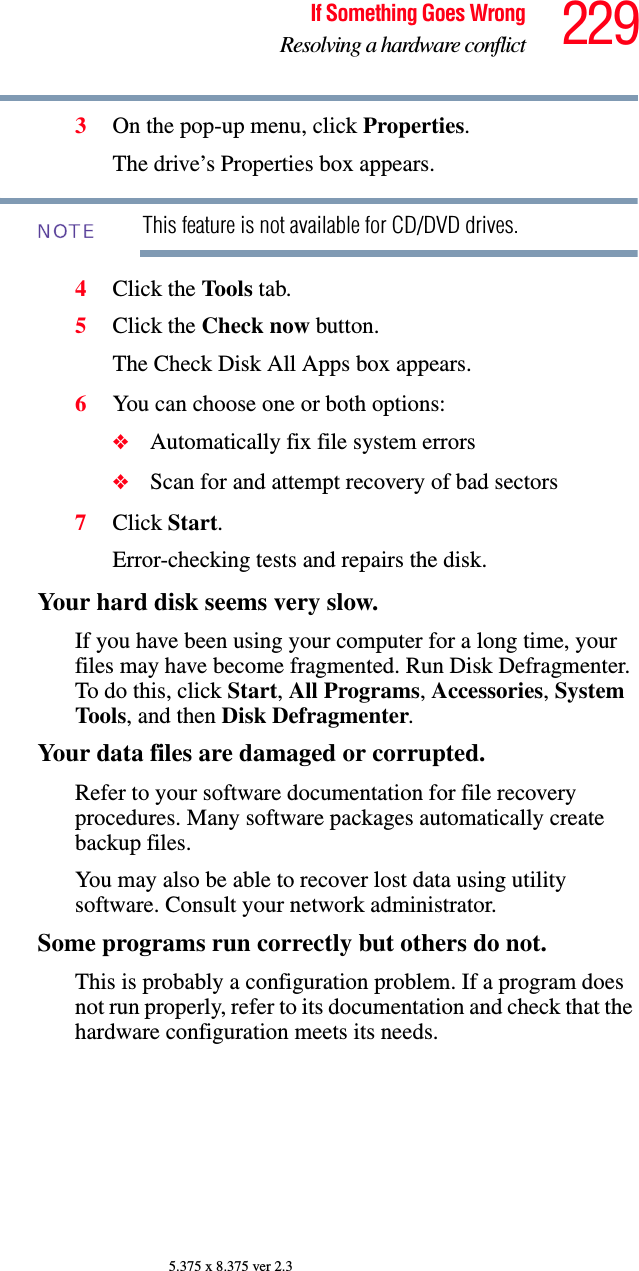 229If Something Goes WrongResolving a hardware conflict5.375 x 8.375 ver 2.33On the pop-up menu, click Properties.The drive’s Properties box appears.This feature is not available for CD/DVD drives.4Click the Tools  tab.5Click the Check now button.The Check Disk All Apps box appears.6You can choose one or both options:❖Automatically fix file system errors❖Scan for and attempt recovery of bad sectors7Click Start.Error-checking tests and repairs the disk.Your hard disk seems very slow.If you have been using your computer for a long time, your files may have become fragmented. Run Disk Defragmenter. To do this, click Start, All Programs, Accessories, System Tools, and then Disk Defragmenter.Your data files are damaged or corrupted.Refer to your software documentation for file recovery procedures. Many software packages automatically create backup files.You may also be able to recover lost data using utility software. Consult your network administrator.Some programs run correctly but others do not.This is probably a configuration problem. If a program does not run properly, refer to its documentation and check that the hardware configuration meets its needs.NOTE