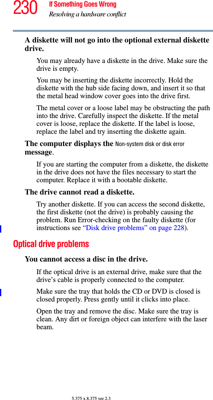 230 If Something Goes WrongResolving a hardware conflict5.375 x 8.375 ver 2.3A diskette will not go into the optional external diskette drive.You may already have a diskette in the drive. Make sure the drive is empty.You may be inserting the diskette incorrectly. Hold the diskette with the hub side facing down, and insert it so that the metal head window cover goes into the drive first.The metal cover or a loose label may be obstructing the path into the drive. Carefully inspect the diskette. If the metal cover is loose, replace the diskette. If the label is loose, replace the label and try inserting the diskette again.The computer displays the Non-system disk or disk error message.If you are starting the computer from a diskette, the diskette in the drive does not have the files necessary to start the computer. Replace it with a bootable diskette.The drive cannot read a diskette.Try another diskette. If you can access the second diskette, the first diskette (not the drive) is probably causing the problem. Run Error-checking on the faulty diskette (for instructions see “Disk drive problems” on page 228).Optical drive problemsYou cannot access a disc in the drive.If the optical drive is an external drive, make sure that the drive’s cable is properly connected to the computer.Make sure the tray that holds the CD or DVD is closed is closed properly. Press gently until it clicks into place.Open the tray and remove the disc. Make sure the tray is clean. Any dirt or foreign object can interfere with the laser beam.