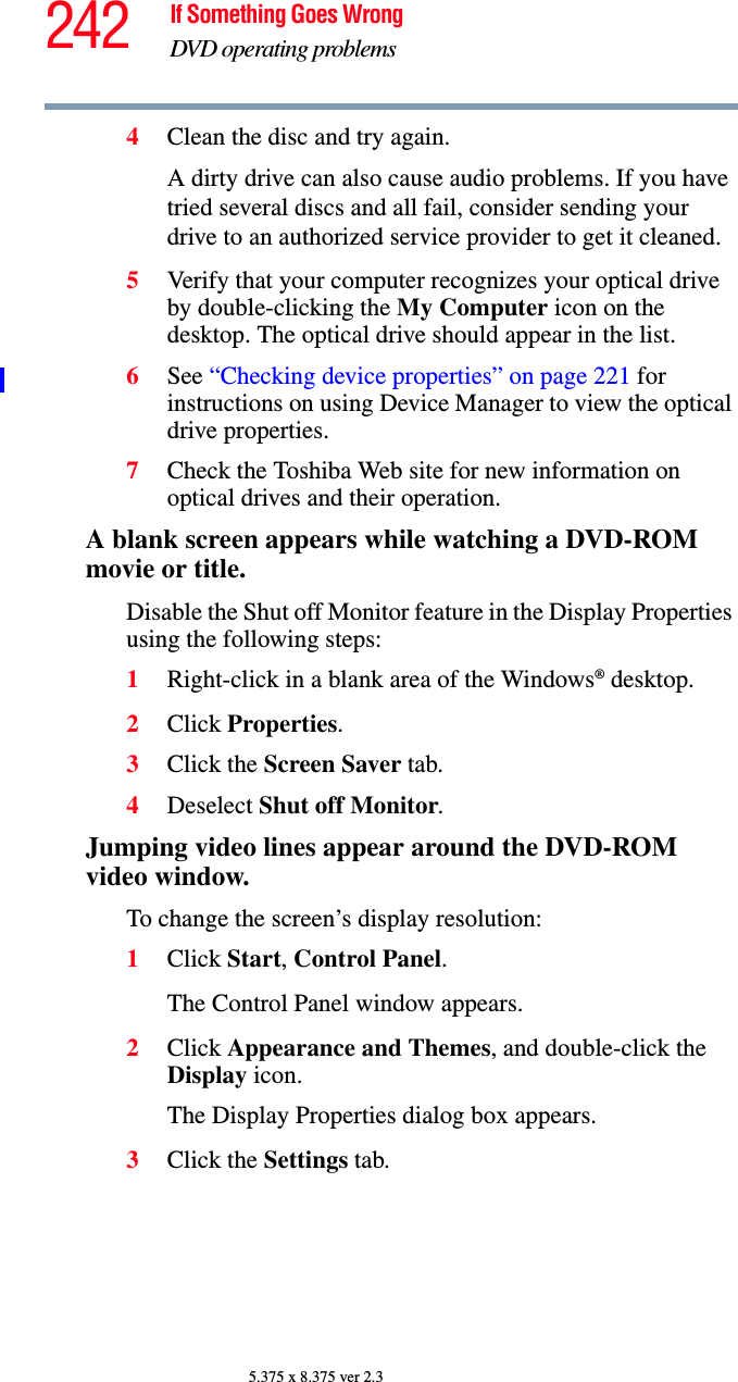 242 If Something Goes WrongDVD operating problems5.375 x 8.375 ver 2.34Clean the disc and try again.A dirty drive can also cause audio problems. If you have tried several discs and all fail, consider sending your drive to an authorized service provider to get it cleaned.5Verify that your computer recognizes your optical drive by double-clicking the My Computer icon on the desktop. The optical drive should appear in the list.6See “Checking device properties” on page 221 for instructions on using Device Manager to view the optical drive properties. 7Check the Toshiba Web site for new information on optical drives and their operation.A blank screen appears while watching a DVD-ROM movie or title.Disable the Shut off Monitor feature in the Display Properties using the following steps:1Right-click in a blank area of the Windows® desktop.2Click Properties.3Click the Screen Saver tab.4Deselect Shut off Monitor.Jumping video lines appear around the DVD-ROM video window.To change the screen’s display resolution:1Click Start, Control Panel. The Control Panel window appears.2Click Appearance and Themes, and double-click the Display icon.The Display Properties dialog box appears.3Click the Settings tab.