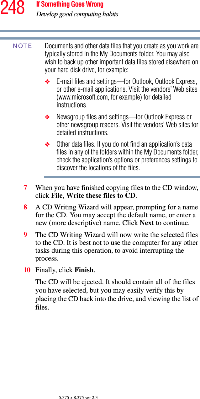 248 If Something Goes WrongDevelop good computing habits5.375 x 8.375 ver 2.3Documents and other data files that you create as you work are typically stored in the My Documents folder. You may also wish to back up other important data files stored elsewhere on your hard disk drive, for example:❖E-mail files and settings—for Outlook, Outlook Express, or other e-mail applications. Visit the vendors’ Web sites (www.microsoft.com, for example) for detailed instructions.❖Newsgroup files and settings—for Outlook Express or other newsgroup readers. Visit the vendors’ Web sites for detailed instructions.❖Other data files. If you do not find an application’s data files in any of the folders within the My Documents folder, check the application’s options or preferences settings to discover the locations of the files.7When you have finished copying files to the CD window, click File, Write these files to CD.8A CD Writing Wizard will appear, prompting for a name for the CD. You may accept the default name, or enter a new (more descriptive) name. Click Next to continue.9The CD Writing Wizard will now write the selected files to the CD. It is best not to use the computer for any other tasks during this operation, to avoid interrupting the process.10 Finally, click Finish.The CD will be ejected. It should contain all of the files you have selected, but you may easily verify this by placing the CD back into the drive, and viewing the list of files.NOTE