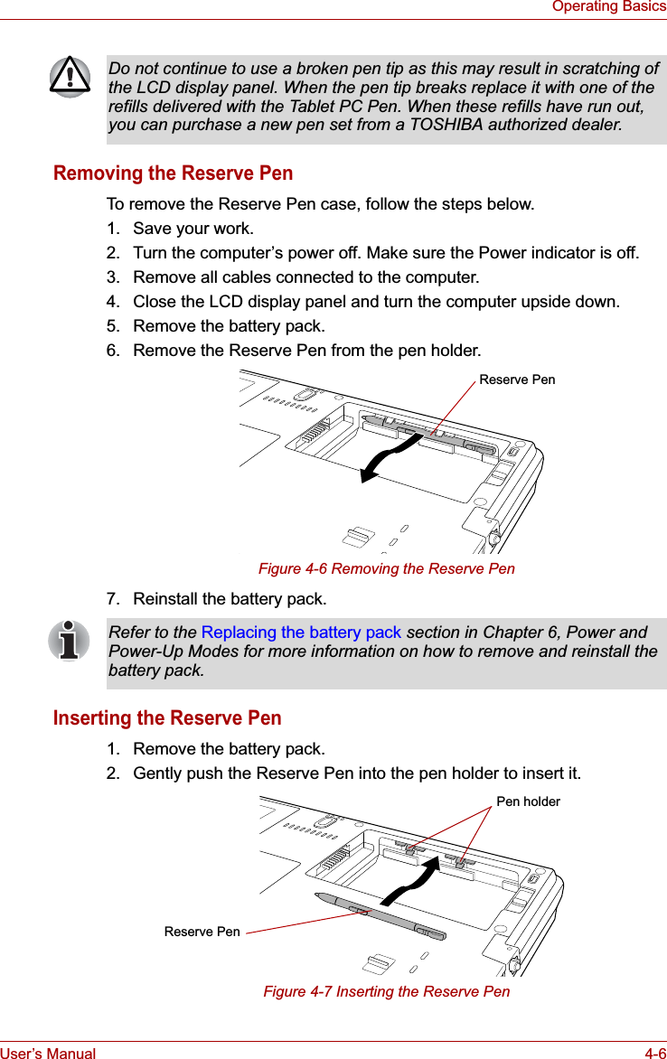 User’s Manual 4-6Operating BasicsRemoving the Reserve PenTo remove the Reserve Pen case, follow the steps below.1. Save your work.2. Turn the computer’s power off. Make sure the Power indicator is off.3. Remove all cables connected to the computer.4. Close the LCD display panel and turn the computer upside down.5. Remove the battery pack.6. Remove the Reserve Pen from the pen holder.Figure 4-6 Removing the Reserve Pen7. Reinstall the battery pack.Inserting the Reserve Pen1. Remove the battery pack.2. Gently push the Reserve Pen into the pen holder to insert it.Figure 4-7 Inserting the Reserve PenDo not continue to use a broken pen tip as this may result in scratching of the LCD display panel. When the pen tip breaks replace it with one of the refills delivered with the Tablet PC Pen. When these refills have run out, you can purchase a new pen set from a TOSHIBA authorized dealer.Reserve PenRefer to the Replacing the battery pack section in Chapter 6, Power and Power-Up Modes for more information on how to remove and reinstall the battery pack.Pen holderReserve Pen