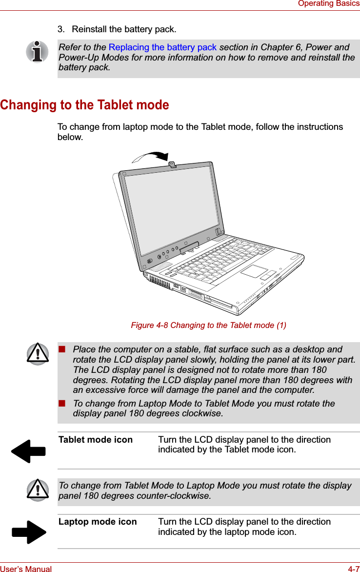 User’s Manual 4-7Operating Basics3. Reinstall the battery pack.Changing to the Tablet modeTo change from laptop mode to the Tablet mode, follow the instructions below.Figure 4-8 Changing to the Tablet mode (1)Refer to the Replacing the battery pack section in Chapter 6, Power and Power-Up Modes for more information on how to remove and reinstall the battery pack.■Place the computer on a stable, flat surface such as a desktop and rotate the LCD display panel slowly, holding the panel at its lower part. The LCD display panel is designed not to rotate more than 180 degrees. Rotating the LCD display panel more than 180 degrees with an excessive force will damage the panel and the computer.■To change from Laptop Mode to Tablet Mode you must rotate the display panel 180 degrees clockwise.Tablet mode icon Turn the LCD display panel to the direction indicated by the Tablet mode icon.To change from Tablet Mode to Laptop Mode you must rotate the display panel 180 degrees counter-clockwise.Laptop mode icon Turn the LCD display panel to the direction indicated by the laptop mode icon.
