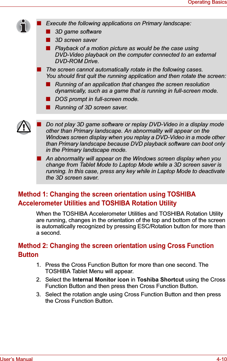 User’s Manual 4-10Operating BasicsMethod 1: Changing the screen orientation using TOSHIBA Accelerometer Utilities and TOSHIBA Rotation UtilityWhen the TOSHIBA Accelerometer Utilities and TOSHIBA Rotation Utility are running, changes in the orientation of the top and bottom of the screen is automatically recognized by pressing ESC/Rotation button for more than a second.Method 2: Changing the screen orientation using Cross Function Button1. Press the Cross Function Button for more than one second. The TOSHIBA Tablet Menu will appear.2. Select the Internal Monitor icon in Toshiba Shortcut using the Cross Function Button and then press then Cross Function Button.3. Select the rotation angle using Cross Function Button and then press the Cross Function Button.■Execute the following applications on Primary landscape:■3D game software■3D screen saver■Playback of a motion picture as would be the case using DVD-Video playback on the computer connected to an external DVD-ROM Drive.■The screen cannot automatically rotate in the following cases. You should first quit the running application and then rotate the screen:■Running of an application that changes the screen resolution dynamically, such as a game that is running in full-screen mode.■DOS prompt in full-screen mode.■Running of 3D screen saver.■Do not play 3D game software or replay DVD-Video in a display mode other than Primary landscape. An abnormality will appear on the Windows screen display when you replay a DVD-Video in a mode other than Primary landscape because DVD playback software can boot only in the Primary landscape mode.■An abnormality will appear on the Windows screen display when you change from Tablet Mode to Laptop Mode while a 3D screen saver is running. In this case, press any key while in Laptop Mode to deactivate the 3D screen saver.