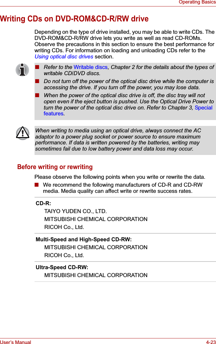 User’s Manual 4-23Operating BasicsWriting CDs on DVD-ROM&amp;CD-R/RW driveDepending on the type of drive installed, you may be able to write CDs. The DVD-ROM&amp;CD-R/RW drive lets you write as well as read CD-ROMs. Observe the precautions in this section to ensure the best performance for writing CDs. For information on loading and unloading CDs refer to the Using optical disc drives section.Before writing or rewritingPlease observe the following points when you write or rewrite the data.■We recommend the following manufacturers of CD-R and CD-RW media. Media quality can affect write or rewrite success rates.■Refer to the Writable discs, Chapter 2 for the details about the types of writable CD/DVD discs.■Do not turn off the power of the optical disc drive while the computer is accessing the drive. If you turn off the power, you may lose data.■When the power of the optical disc drive is off, the disc tray will not open even if the eject button is pushed. Use the Optical Drive Power to turn the power of the optical disc drive on. Refer to Chapter 3, Special features.When writing to media using an optical drive, always connect the AC adaptor to a power plug socket or power source to ensure maximum performance. If data is written powered by the batteries, writing may sometimes fail due to low battery power and data loss may occur.CD-R:TAIYO YUDEN CO., LTD.MITSUBISHI CHEMICAL CORPORATIONRICOH Co., Ltd.Multi-Speed and High-Speed CD-RW:MITSUBISHI CHEMICAL CORPORATIONRICOH Co., Ltd.Ultra-Speed CD-RW:MITSUBISHI CHEMICAL CORPORATION