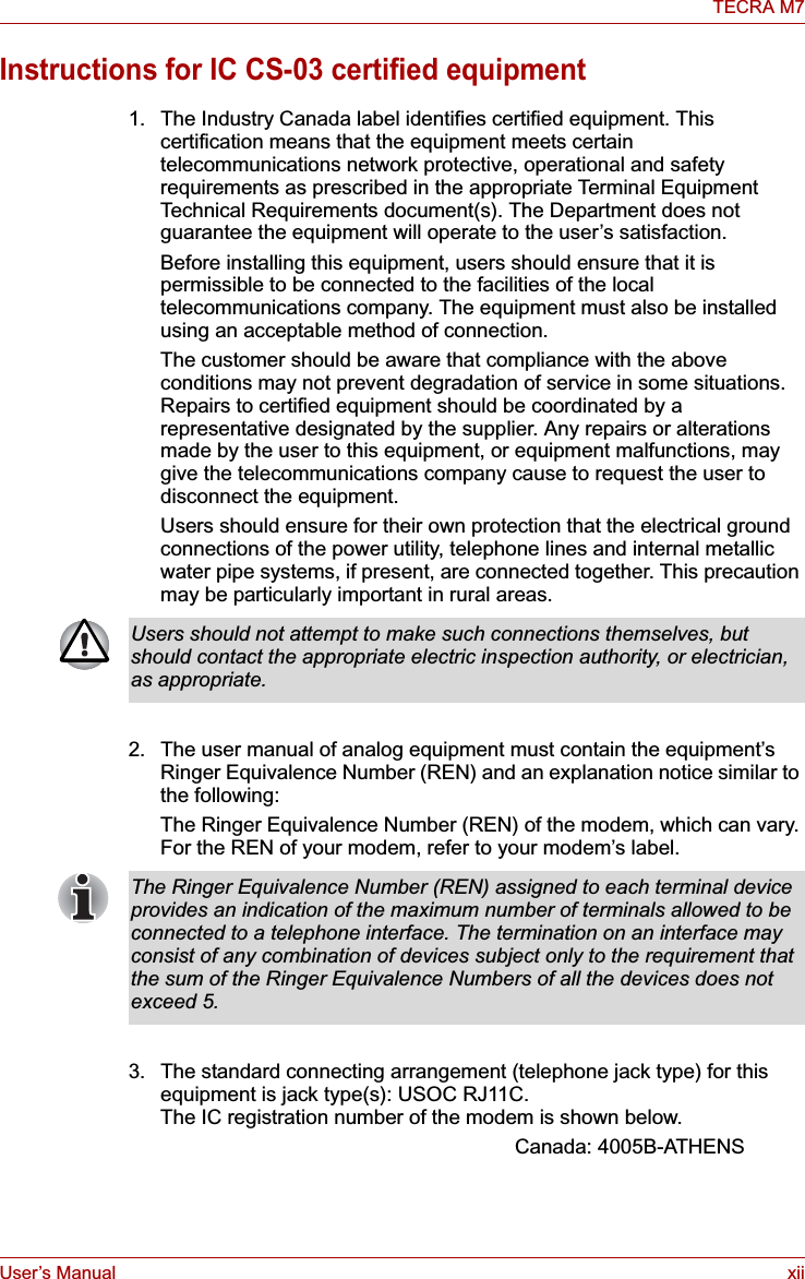 User’s Manual xiiTECRA M7Instructions for IC CS-03 certified equipment1. The Industry Canada label identifies certified equipment. This certification means that the equipment meets certain telecommunications network protective, operational and safety requirements as prescribed in the appropriate Terminal Equipment Technical Requirements document(s). The Department does not guarantee the equipment will operate to the user’s satisfaction.Before installing this equipment, users should ensure that it is permissible to be connected to the facilities of the local telecommunications company. The equipment must also be installed using an acceptable method of connection.The customer should be aware that compliance with the above conditions may not prevent degradation of service in some situations. Repairs to certified equipment should be coordinated by a representative designated by the supplier. Any repairs or alterations made by the user to this equipment, or equipment malfunctions, may give the telecommunications company cause to request the user to disconnect the equipment.Users should ensure for their own protection that the electrical ground connections of the power utility, telephone lines and internal metallic water pipe systems, if present, are connected together. This precaution may be particularly important in rural areas.2. The user manual of analog equipment must contain the equipment’s Ringer Equivalence Number (REN) and an explanation notice similar to the following:The Ringer Equivalence Number (REN) of the modem, which can vary. For the REN of your modem, refer to your modem’s label.3. The standard connecting arrangement (telephone jack type) for this equipment is jack type(s): USOC RJ11C.The IC registration number of the modem is shown below.Canada: 4005B-ATHENSUsers should not attempt to make such connections themselves, but should contact the appropriate electric inspection authority, or electrician, as appropriate.The Ringer Equivalence Number (REN) assigned to each terminal device provides an indication of the maximum number of terminals allowed to be connected to a telephone interface. The termination on an interface may consist of any combination of devices subject only to the requirement that the sum of the Ringer Equivalence Numbers of all the devices does not exceed 5.