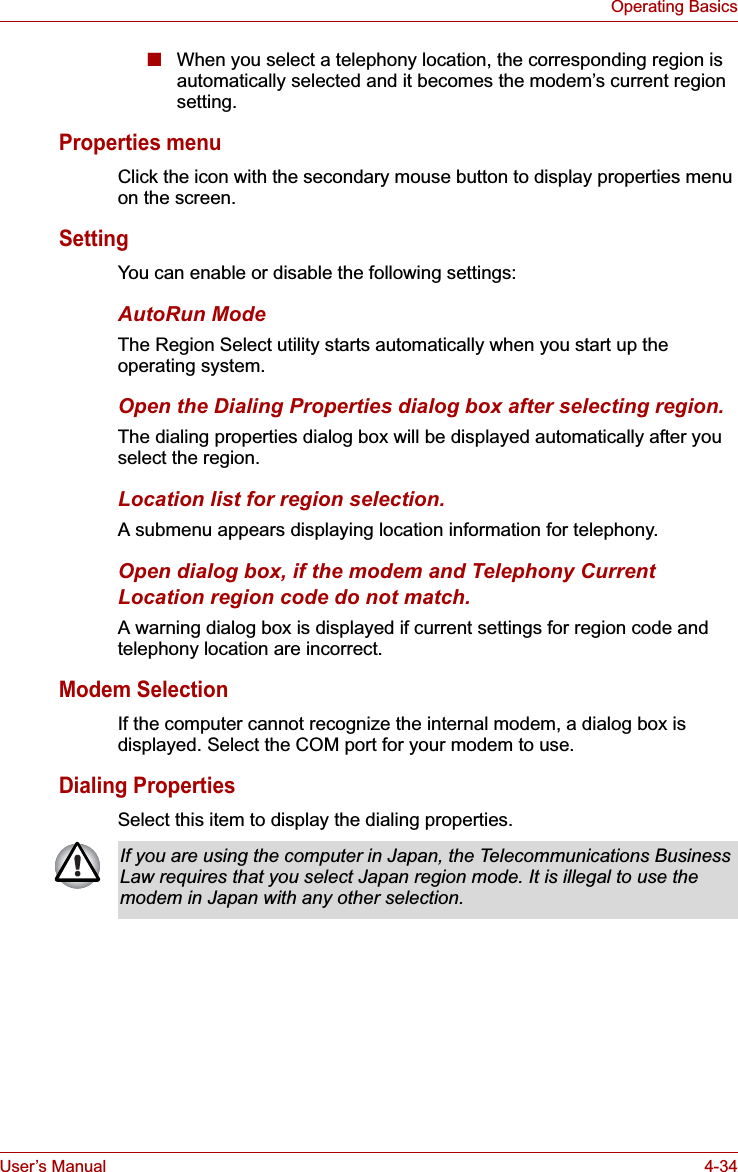 User’s Manual 4-34Operating Basics■When you select a telephony location, the corresponding region is automatically selected and it becomes the modem’s current region setting.Properties menuClick the icon with the secondary mouse button to display properties menu on the screen.SettingYou can enable or disable the following settings:AutoRun ModeThe Region Select utility starts automatically when you start up the operating system.Open the Dialing Properties dialog box after selecting region.The dialing properties dialog box will be displayed automatically after you select the region.Location list for region selection.A submenu appears displaying location information for telephony.Open dialog box, if the modem and Telephony Current Location region code do not match.A warning dialog box is displayed if current settings for region code and telephony location are incorrect.Modem SelectionIf the computer cannot recognize the internal modem, a dialog box is displayed. Select the COM port for your modem to use.Dialing PropertiesSelect this item to display the dialing properties.If you are using the computer in Japan, the Telecommunications Business Law requires that you select Japan region mode. It is illegal to use the modem in Japan with any other selection.