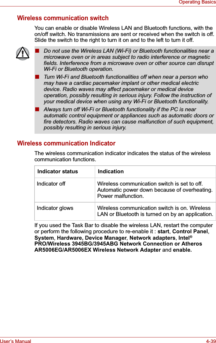 User’s Manual 4-39Operating BasicsWireless communication switchYou can enable or disable Wireless LAN and Bluetooth functions, with the on/off switch. No transmissions are sent or received when the switch is off. Slide the switch to the right to turn it on and to the left to turn it off.Wireless communication IndicatorThe wireless communication indicator indicates the status of the wireless communication functions.If you used the Task Bar to disable the wireless LAN, restart the computer or perform the following procedure to re-enable it : start,Control Panel,System,Hardware, Device Manager,Network adapters, Intel®PRO/Wireless 3945BG/3945ABG Network Connection or Atheros AR5006EG/AR5006EX Wireless Network Adapter and enable.■Do not use the Wireless LAN (Wi-Fi) or Bluetooth functionalities near a microwave oven or in areas subject to radio interference or magnetic fields. Interference from a microwave oven or other source can disrupt Wi-Fi or Bluetooth operation.■Turn Wi-Fi and Bluetooth functionalities off when near a person who may have a cardiac pacemaker implant or other medical electric device. Radio waves may affect pacemaker or medical device operation, possibly resulting in serious injury. Follow the instruction of your medical device when using any Wi-Fi or Bluetooth functionality.■Always turn off Wi-Fi or Bluetooth functionality if the PC is near automatic control equipment or appliances such as automatic doors or fire detectors. Radio waves can cause malfunction of such equipment, possibly resulting in serious injury.Indicator status IndicationIndicator off Wireless communication switch is set to off. Automatic power down because of overheating. Power malfunction.Indicator glows Wireless communication switch is on. Wireless LAN or Bluetooth is turned on by an application.