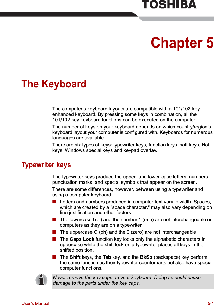 User’s Manual 5-1Chapter 5The KeyboardThe computer’s keyboard layouts are compatible with a 101/102-key enhanced keyboard. By pressing some keys in combination, all the 101/102-key keyboard functions can be executed on the computer.The number of keys on your keyboard depends on which country/region’s keyboard layout your computer is configured with. Keyboards for numerous languages are available.There are six types of keys: typewriter keys, function keys, soft keys, Hot keys, Windows special keys and keypad overlay. Typewriter keysThe typewriter keys produce the upper- and lower-case letters, numbers, punctuation marks, and special symbols that appear on the screen.There are some differences, however, between using a typewriter and using a computer keyboard:■Letters and numbers produced in computer text vary in width. Spaces, which are created by a &quot;space character,&quot; may also vary depending on line justification and other factors.■The lowercase l (el) and the number 1 (one) are not interchangeable on computers as they are on a typewriter.■The uppercase O (oh) and the 0 (zero) are not interchangeable.■The Caps Lock function key locks only the alphabetic characters in uppercase while the shift lock on a typewriter places all keys in the shifted position.■The Shift keys, the Tab key, and the BkSp (backspace) key perform the same function as their typewriter counterparts but also have special computer functions.Never remove the key caps on your keyboard. Doing so could cause damage to the parts under the key caps.