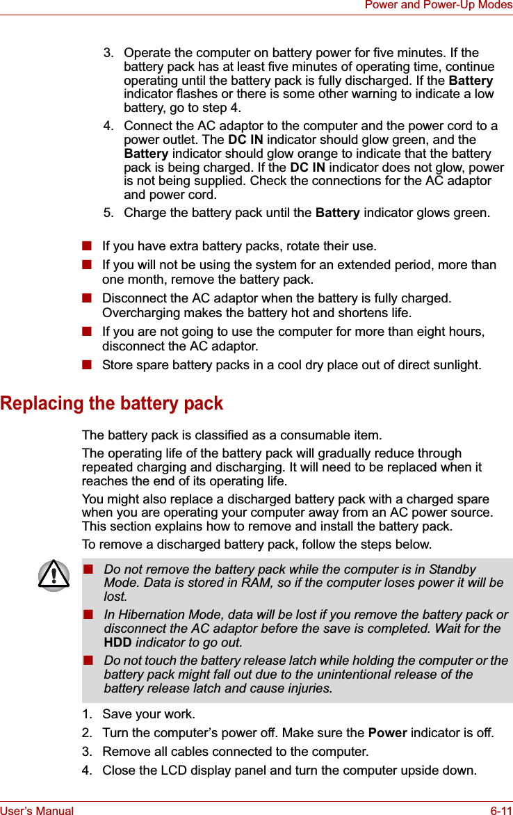 User’s Manual 6-11Power and Power-Up Modes■If you have extra battery packs, rotate their use.■If you will not be using the system for an extended period, more than one month, remove the battery pack.■Disconnect the AC adaptor when the battery is fully charged. Overcharging makes the battery hot and shortens life.■If you are not going to use the computer for more than eight hours, disconnect the AC adaptor. ■Store spare battery packs in a cool dry place out of direct sunlight.Replacing the battery packThe battery pack is classified as a consumable item.The operating life of the battery pack will gradually reduce through repeated charging and discharging. It will need to be replaced when it reaches the end of its operating life.You might also replace a discharged battery pack with a charged spare when you are operating your computer away from an AC power source. This section explains how to remove and install the battery pack.To remove a discharged battery pack, follow the steps below.1. Save your work.2. Turn the computer’s power off. Make sure the Power indicator is off.3. Remove all cables connected to the computer.4. Close the LCD display panel and turn the computer upside down.3. Operate the computer on battery power for five minutes. If the battery pack has at least five minutes of operating time, continue operating until the battery pack is fully discharged. If the Batteryindicator flashes or there is some other warning to indicate a low battery, go to step 4.4. Connect the AC adaptor to the computer and the power cord to a power outlet. The DC IN indicator should glow green, and the Battery indicator should glow orange to indicate that the battery pack is being charged. If the DC IN indicator does not glow, power is not being supplied. Check the connections for the AC adaptor and power cord.5. Charge the battery pack until the Battery indicator glows green.■Do not remove the battery pack while the computer is in Standby Mode. Data is stored in RAM, so if the computer loses power it will be lost.■In Hibernation Mode, data will be lost if you remove the battery pack or disconnect the AC adaptor before the save is completed. Wait for the HDD indicator to go out.■Do not touch the battery release latch while holding the computer or the battery pack might fall out due to the unintentional release of the battery release latch and cause injuries.
