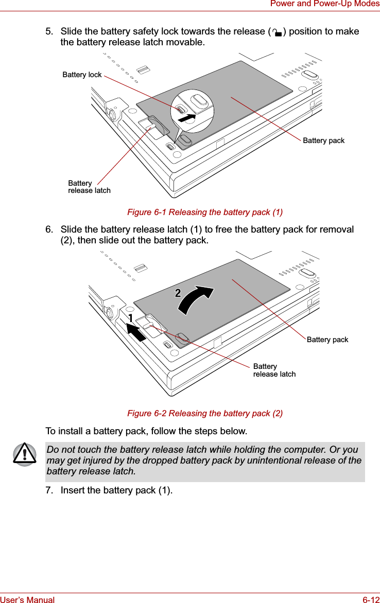 User’s Manual 6-12Power and Power-Up Modes5. Slide the battery safety lock towards the release ( ) position to make the battery release latch movable.Figure 6-1 Releasing the battery pack (1)6. Slide the battery release latch (1) to free the battery pack for removal (2), then slide out the battery pack.Figure 6-2 Releasing the battery pack (2)To install a battery pack, follow the steps below.7. Insert the battery pack (1). Battery packBattery release latchBattery lockBattery release latchBattery packDo not touch the battery release latch while holding the computer. Or you may get injured by the dropped battery pack by unintentional release of the battery release latch.