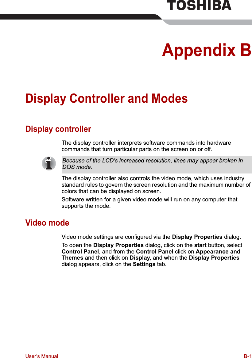 User’s Manual B-1Appendix BDisplay Controller and ModesDisplay controllerThe display controller interprets software commands into hardware commands that turn particular parts on the screen on or off.The display controller also controls the video mode, which uses industry standard rules to govern the screen resolution and the maximum number of colors that can be displayed on screen.Software written for a given video mode will run on any computer that supports the mode.Video modeVideo mode settings are configured via the Display Properties dialog.To open the Display Properties dialog, click on the start button, select Control Panel, and from the Control Panel click on Appearance and Themes and then click on Display, and when the Display Propertiesdialog appears, click on the Settings tab.Because of the LCD’s increased resolution, lines may appear broken in DOS mode.