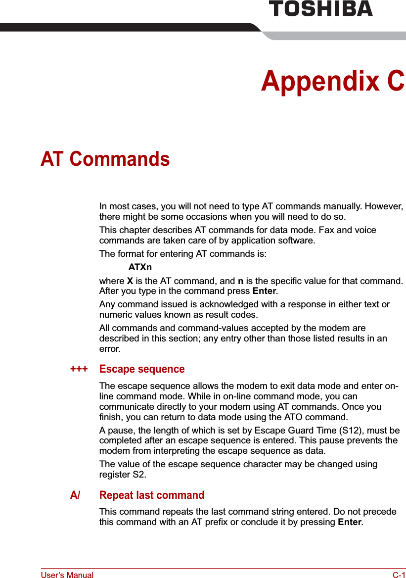 User’s Manual C-1Appendix CAT CommandsIn most cases, you will not need to type AT commands manually. However, there might be some occasions when you will need to do so.This chapter describes AT commands for data mode. Fax and voice commands are taken care of by application software.The format for entering AT commands is:ATXnwhere X is the AT command, and n is the specific value for that command. After you type in the command press Enter.Any command issued is acknowledged with a response in either text or numeric values known as result codes.All commands and command-values accepted by the modem are described in this section; any entry other than those listed results in an error.+++ Escape sequenceThe escape sequence allows the modem to exit data mode and enter on-line command mode. While in on-line command mode, you can communicate directly to your modem using AT commands. Once you finish, you can return to data mode using the ATO command.A pause, the length of which is set by Escape Guard Time (S12), must be completed after an escape sequence is entered. This pause prevents the modem from interpreting the escape sequence as data.The value of the escape sequence character may be changed using register S2.A/ Repeat last commandThis command repeats the last command string entered. Do not precede this command with an AT prefix or conclude it by pressing Enter.