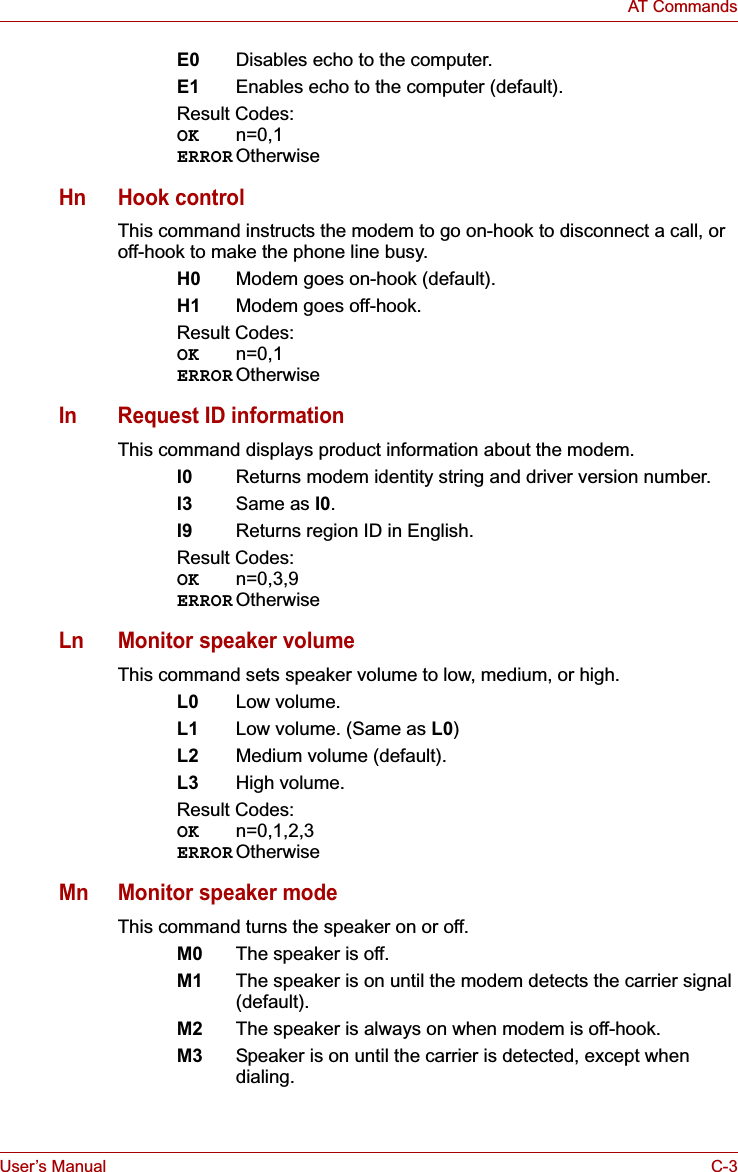 User’s Manual C-3AT CommandsE0 Disables echo to the computer.E1 Enables echo to the computer (default).Result Codes:OK n=0,1ERROR OtherwiseHn Hook controlThis command instructs the modem to go on-hook to disconnect a call, or off-hook to make the phone line busy.H0 Modem goes on-hook (default).H1 Modem goes off-hook.Result Codes:OK n=0,1ERROR OtherwiseIn Request ID informationThis command displays product information about the modem.I0 Returns modem identity string and driver version number.I3 Same as I0.I9 Returns region ID in English.Result Codes:OK n=0,3,9ERROR OtherwiseLn Monitor speaker volumeThis command sets speaker volume to low, medium, or high.L0 Low volume.L1 Low volume. (Same as L0)L2 Medium volume (default).L3 High volume.Result Codes:OK n=0,1,2,3ERROR OtherwiseMn Monitor speaker modeThis command turns the speaker on or off.M0 The speaker is off.M1 The speaker is on until the modem detects the carrier signal (default).M2 The speaker is always on when modem is off-hook.M3 Speaker is on until the carrier is detected, except when dialing.