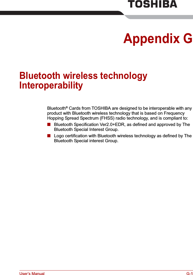 User’s Manual G-1Appendix GBluetooth wireless technology InteroperabilityBluetooth® Cards from TOSHIBA are designed to be interoperable with any product with Bluetooth wireless technology that is based on Frequency Hopping Spread Spectrum (FHSS) radio technology, and is compliant to:■Bluetooth Specification Ver2.0+EDR, as defined and approved by The Bluetooth Special Interest Group.■Logo certification with Bluetooth wireless technology as defined by The Bluetooth Special interest Group.