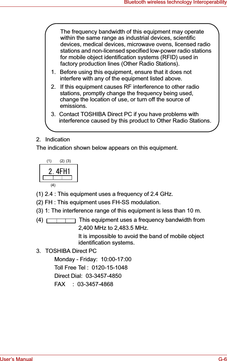 User’s Manual G-6Bluetooth wireless technology Interoperability2. IndicationThe indication shown below appears on this equipment.(1) 2.4 : This equipment uses a frequency of 2.4 GHz.(2) FH : This equipment uses FH-SS modulation.(3) 1: The interference range of this equipment is less than 10 m.(4)   This equipment uses a frequency bandwidth from2,400 MHz to 2,483.5 MHz. It is impossible to avoid the band of mobile object identification systems.3. TOSHIBA Direct PCMonday - Friday:  10:00-17:00Toll Free Tel :  0120-15-1048Direct Dial:  03-3457-4850FAX :  03-3457-4868The frequency bandwidth of this equipment may operate within the same range as industrial devices, scientific devices, medical devices, microwave ovens, licensed radio stations and non-licensed specified low-power radio stations for mobile object identification systems (RFID) used in factory production lines (Other Radio Stations).1.  Before using this equipment, ensure that it does not interfere with any of the equipment listed above.2.  If this equipment causes RF interference to other radio stations, promptly change the frequency being used, change the location of use, or turn off the source of emissions.3.  Contact TOSHIBA Direct PC if you have problems with interference caused by this product to Other Radio Stations.
