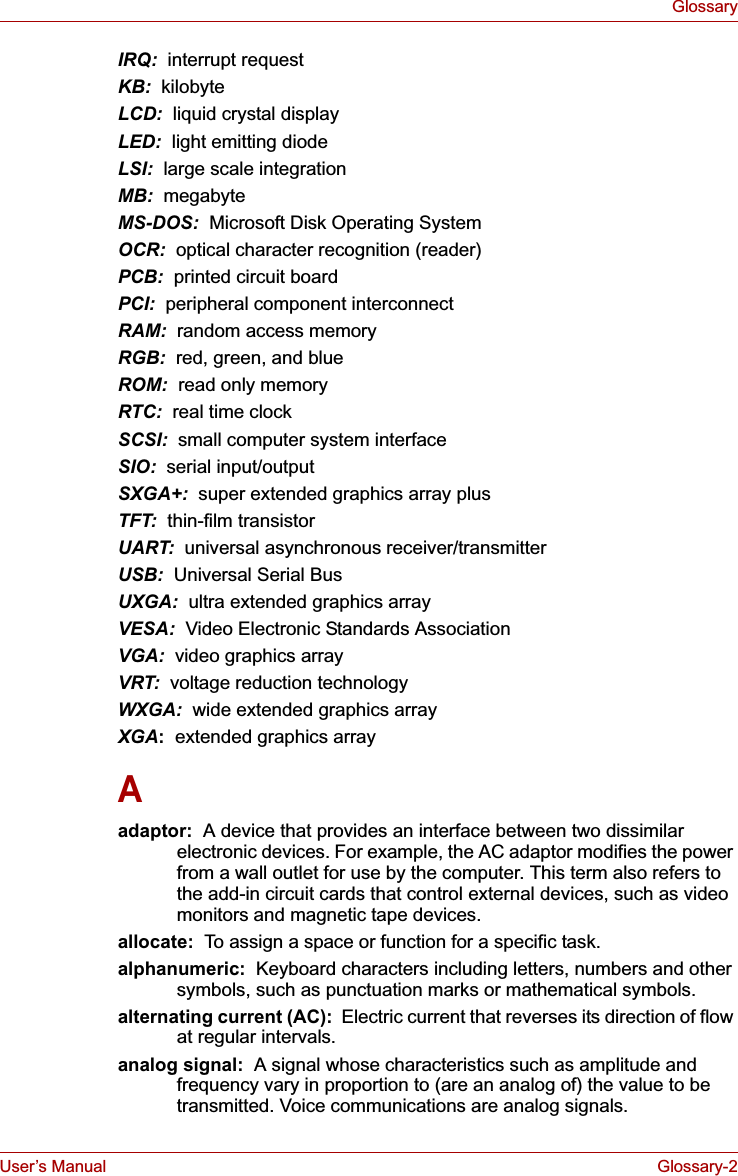 User’s Manual Glossary-2GlossaryIRQ:  interrupt requestKB:  kilobyteLCD:  liquid crystal displayLED:  light emitting diodeLSI:  large scale integrationMB: megabyteMS-DOS: Microsoft Disk Operating SystemOCR:  optical character recognition (reader)PCB:  printed circuit boardPCI: peripheral component interconnectRAM:  random access memoryRGB:  red, green, and blueROM:  read only memoryRTC:  real time clockSCSI:  small computer system interfaceSIO:  serial input/outputSXGA+:  super extended graphics array plusTFT:  thin-film transistorUART:  universal asynchronous receiver/transmitterUSB:  Universal Serial BusUXGA:  ultra extended graphics arrayVESA:  Video Electronic Standards AssociationVGA:  video graphics array VRT:  voltage reduction technologyWXGA:  wide extended graphics arrayXGA:  extended graphics arrayAadaptor:  A device that provides an interface between two dissimilar electronic devices. For example, the AC adaptor modifies the power from a wall outlet for use by the computer. This term also refers to the add-in circuit cards that control external devices, such as video monitors and magnetic tape devices. allocate:  To assign a space or function for a specific task.alphanumeric:  Keyboard characters including letters, numbers and other symbols, such as punctuation marks or mathematical symbols.alternating current (AC):  Electric current that reverses its direction of flow at regular intervals. analog signal:  A signal whose characteristics such as amplitude and frequency vary in proportion to (are an analog of) the value to be transmitted. Voice communications are analog signals.