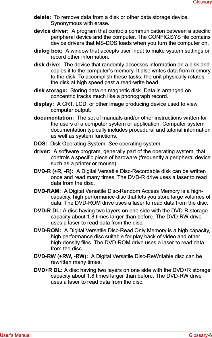 User’s Manual Glossary-6Glossarydelete:  To remove data from a disk or other data storage device. Synonymous with erase.device driver:  A program that controls communication between a specific peripheral device and the computer. The CONFIG.SYS file contains device drivers that MS-DOS loads when you turn the computer on.dialog box:  A window that accepts user input to make system settings or record other information.disk drive:  The device that randomly accesses information on a disk and copies it to the computer’s memory. It also writes data from memory to the disk. To accomplish these tasks, the unit physically rotates the disk at high speed past a read-write head.disk storage:  Storing data on magnetic disk. Data is arranged on concentric tracks much like a phonograph record.display:  A CRT, LCD, or other image producing device used to view computer output.documentation:  The set of manuals and/or other instructions written for the users of a computer system or application. Computer system documentation typically includes procedural and tutorial information as well as system functions. DOS:  Disk Operating System. See operating system.driver:  A software program, generally part of the operating system, that controls a specific piece of hardware (frequently a peripheral device such as a printer or mouse).DVD-R (+R, -R):  A Digital Versatile Disc-Recordable disk can be written once and read many times. The DVD-R drive uses a laser to read data from the disc.DVD-RAM:  A Digital Versatile Disc-Random Access Memory is a high-capacity, high performance disc that lets you store large volumes of data. The DVD-ROM drive uses a laser to read data from the disc. DVD-R DL: A disc having two layers on one side with the DVD-R storage capacity about 1.8 times larger than before. The DVD-RW drive uses a laser to read data from the disc.DVD-ROM:  A Digital Versatile Disc-Read Only Memory is a high capacity, high performance disc suitable for play back of video and other high-density files. The DVD-ROM drive uses a laser to read data from the disc. DVD-RW (+RW, -RW):  A Digital Versatile Disc-ReWritable disc can be rewritten many times.DVD+R DL: A disc having two layers on one side with the DVD+R storage capacity about 1.8 times larger than before. The DVD-RW drive uses a laser to read data from the disc.